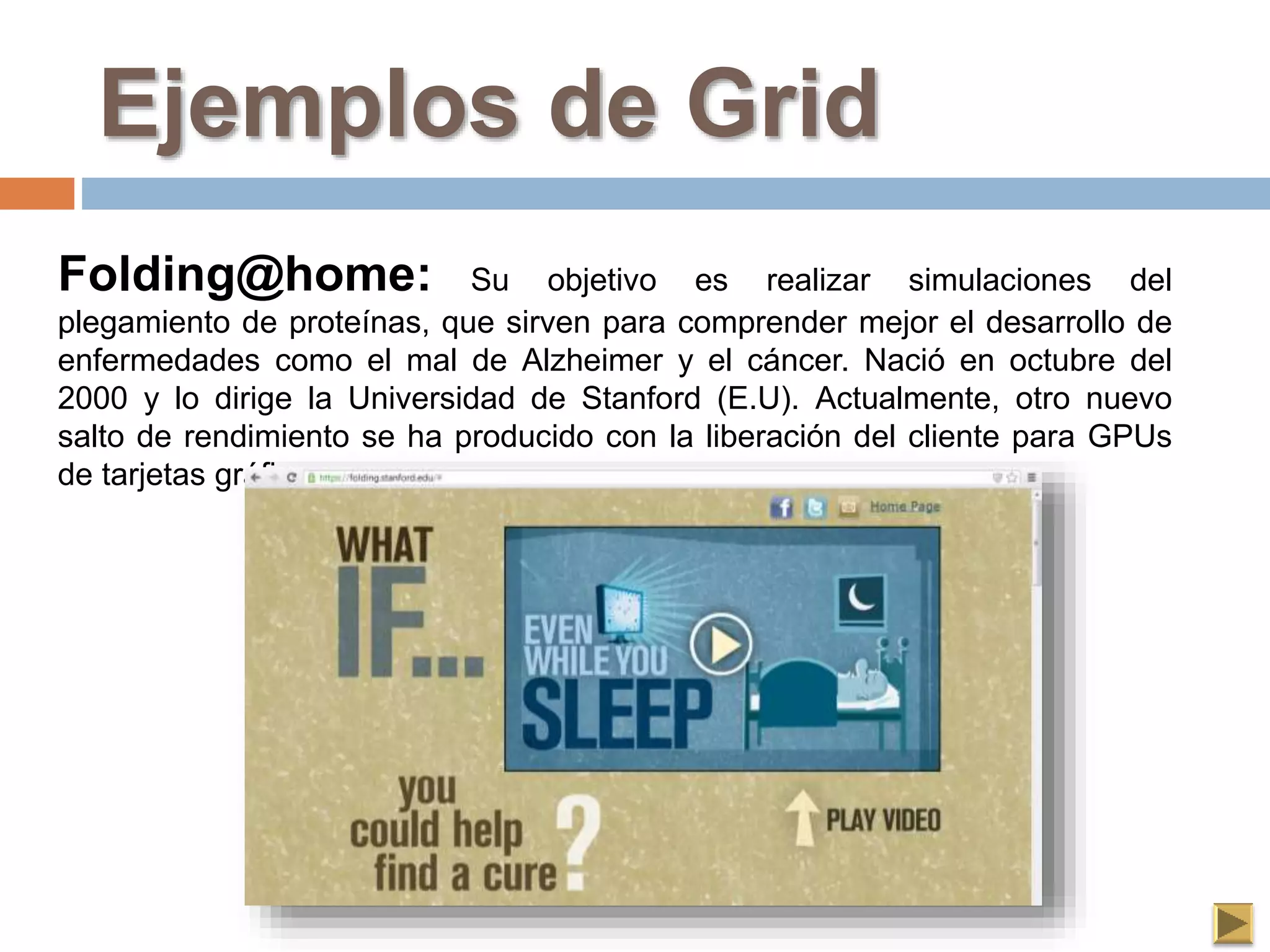 Ejemplos de Grid
Folding@home: Su objetivo es realizar simulaciones del
plegamiento de proteínas, que sirven para comprender mejor el desarrollo de
enfermedades como el mal de Alzheimer y el cáncer. Nació en octubre del
2000 y lo dirige la Universidad de Stanford (E.U). Actualmente, otro nuevo
salto de rendimiento se ha producido con la liberación del cliente para GPUs
de tarjetas gráficas.
 
