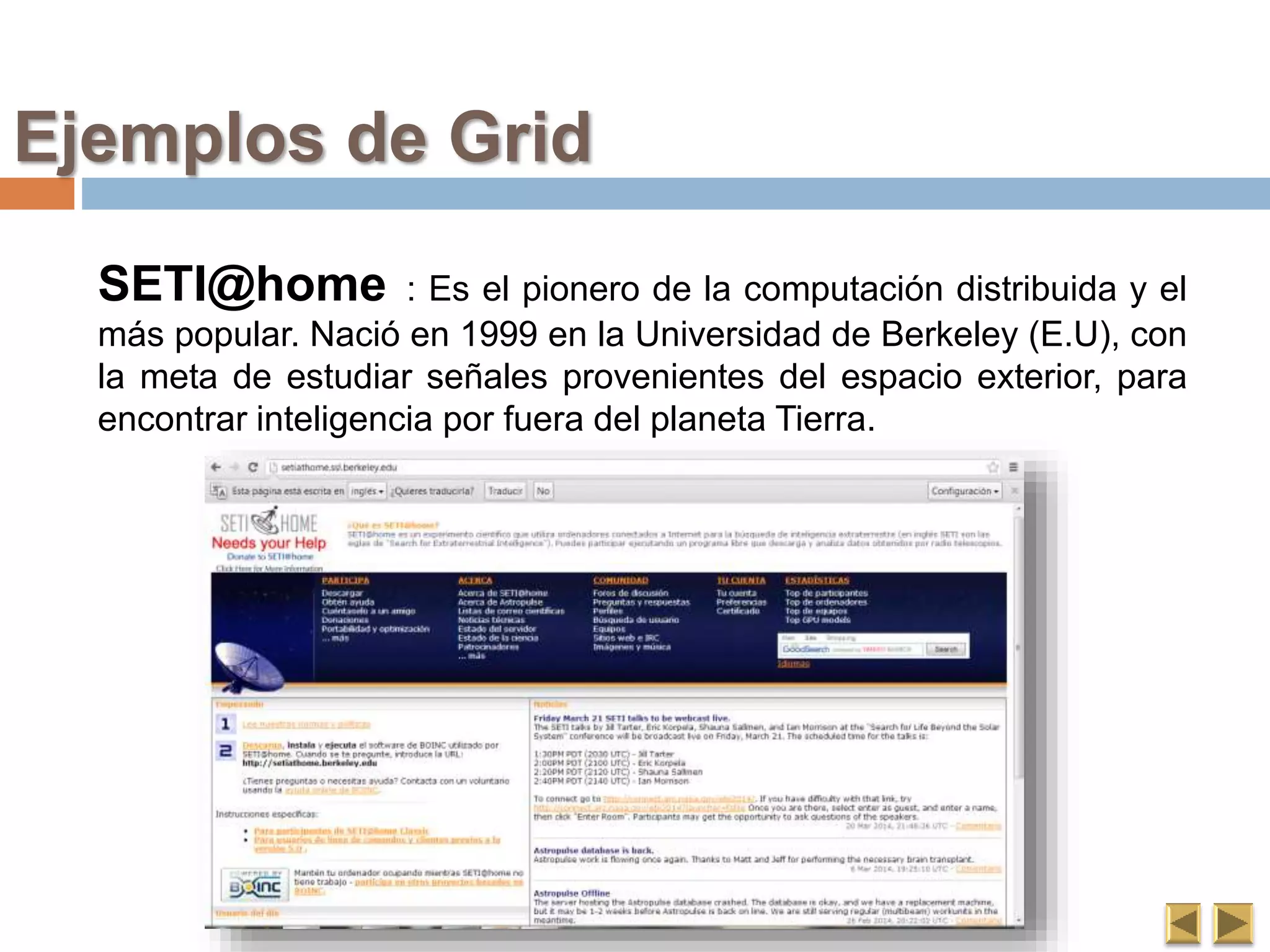 SETI@home : Es el pionero de la computación distribuida y el
más popular. Nació en 1999 en la Universidad de Berkeley (E.U), con
la meta de estudiar señales provenientes del espacio exterior, para
encontrar inteligencia por fuera del planeta Tierra.
Ejemplos de Grid
 