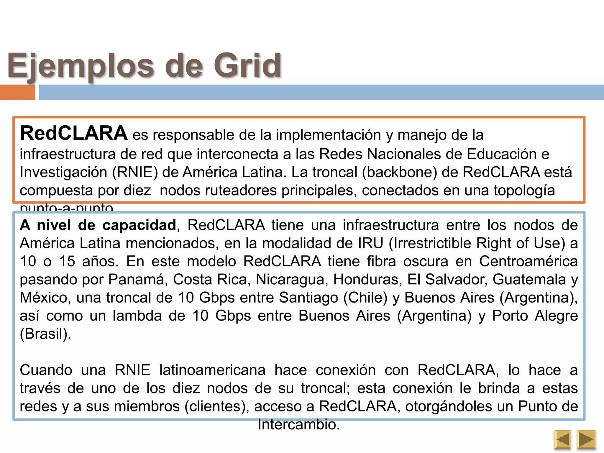 Ejemplos de Grid
RedCLARA es responsable de la implementación y manejo de la
infraestructura de red que interconecta a las Redes Nacionales de Educación e
Investigación (RNIE) de América Latina. La troncal (backbone) de RedCLARA está
compuesta por diez nodos ruteadores principales, conectados en una topología
punto-a-punto.
A nivel de capacidad, RedCLARA tiene una infraestructura entre los nodos de
América Latina mencionados, en la modalidad de IRU (Irrestrictible Right of Use) a
10 o 15 años. En este modelo RedCLARA tiene fibra oscura en Centroamérica
pasando por Panamá, Costa Rica, Nicaragua, Honduras, El Salvador, Guatemala y
México, una troncal de 10 Gbps entre Santiago (Chile) y Buenos Aires (Argentina),
así como un lambda de 10 Gbps entre Buenos Aires (Argentina) y Porto Alegre
(Brasil).
Cuando una RNIE latinoamericana hace conexión con RedCLARA, lo hace a
través de uno de los diez nodos de su troncal; esta conexión le brinda a estas
redes y a sus miembros (clientes), acceso a RedCLARA, otorgándoles un Punto de
Intercambio.
 