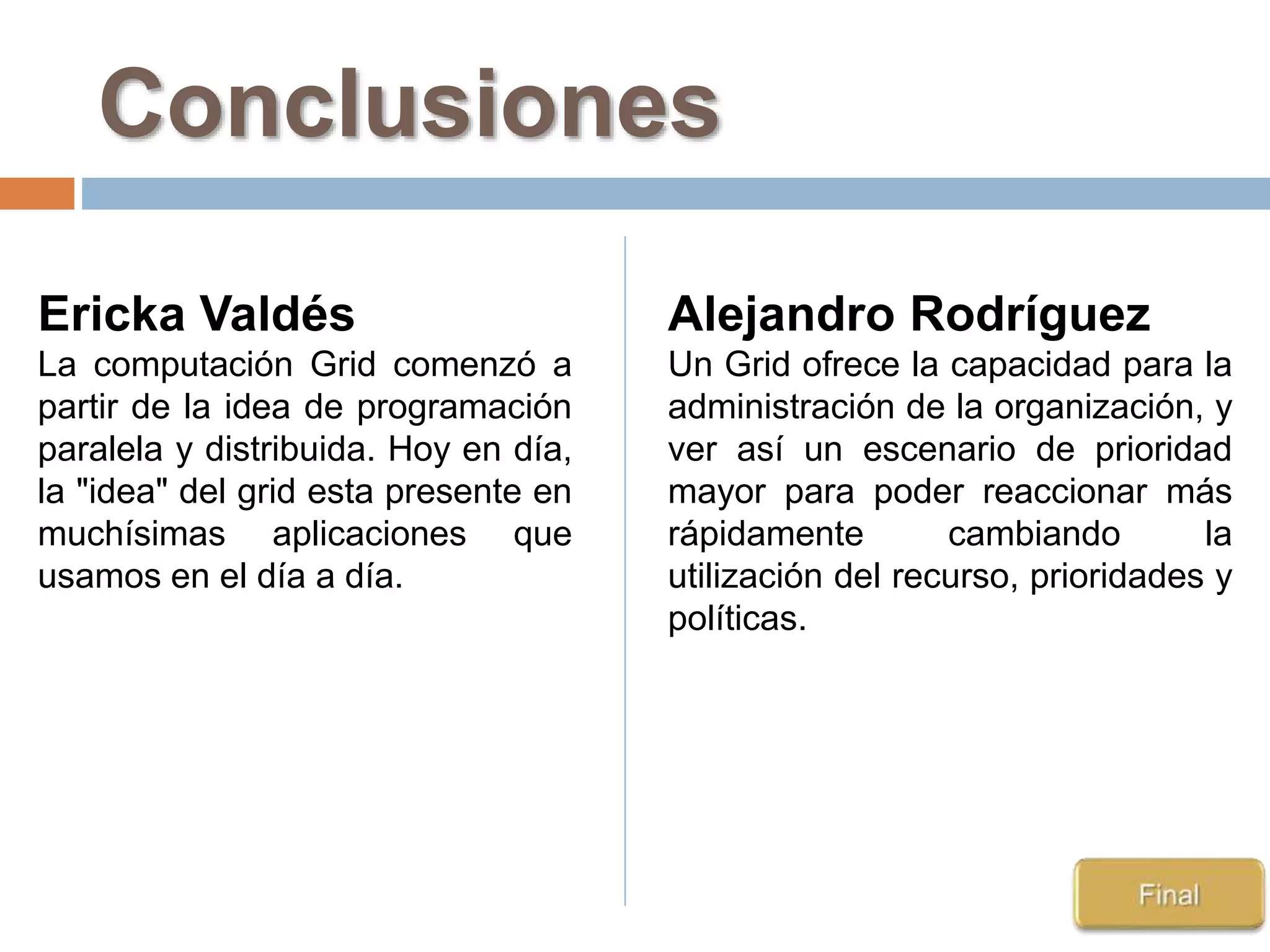 Conclusiones
Ericka Valdés
La computación Grid comenzó a
partir de la idea de programación
paralela y distribuida. Hoy en día,
la "idea" del grid esta presente en
muchísimas aplicaciones que
usamos en el día a día.
Alejandro Rodríguez
Un Grid ofrece la capacidad para la
administración de la organización, y
ver así un escenario de prioridad
mayor para poder reaccionar más
rápidamente cambiando la
utilización del recurso, prioridades y
políticas.
 