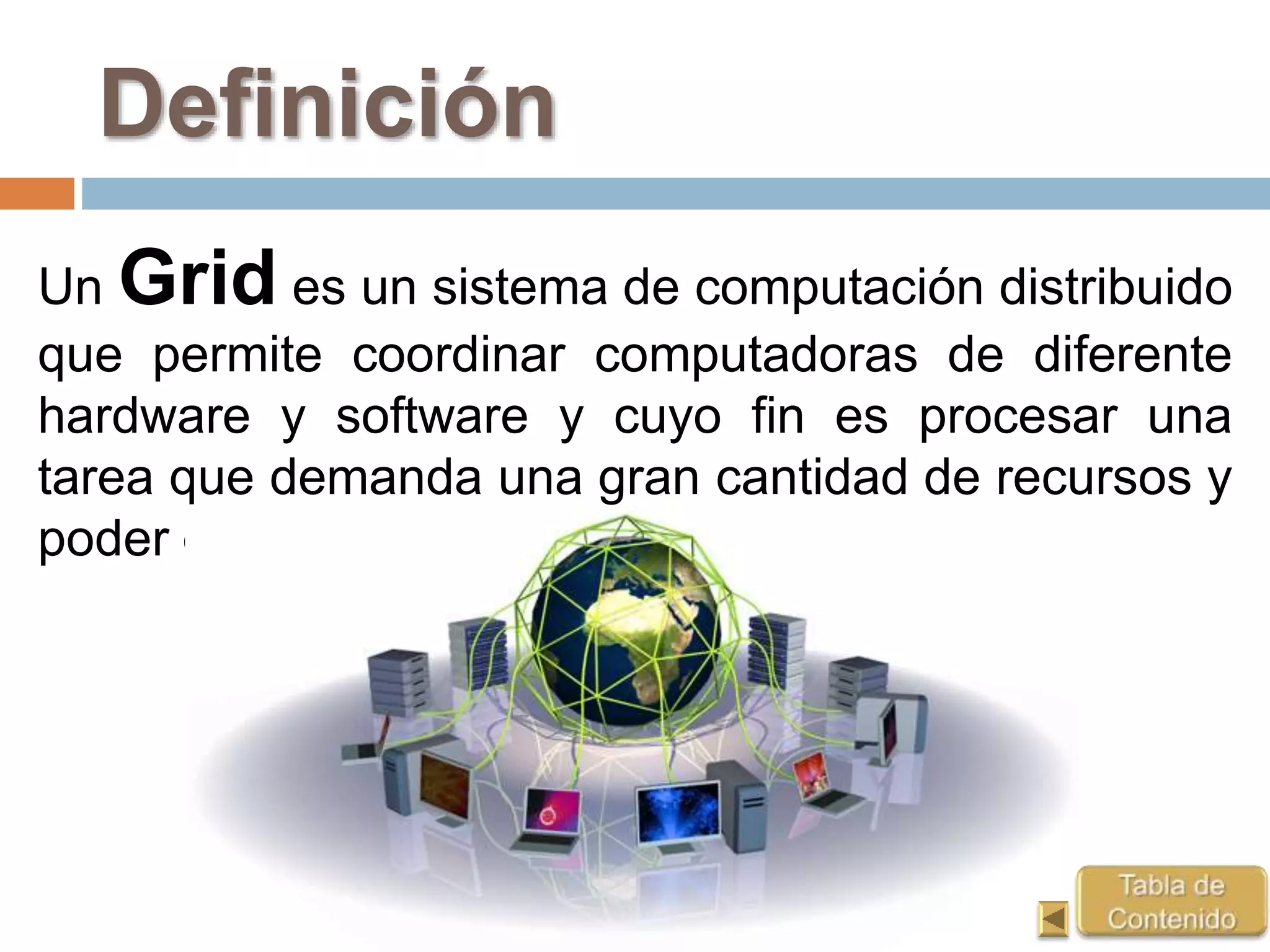 Definición
Un Grid es un sistema de computación distribuido
que permite coordinar computadoras de diferente
hardware y software y cuyo fin es procesar una
tarea que demanda una gran cantidad de recursos y
poder de procesamiento.
 