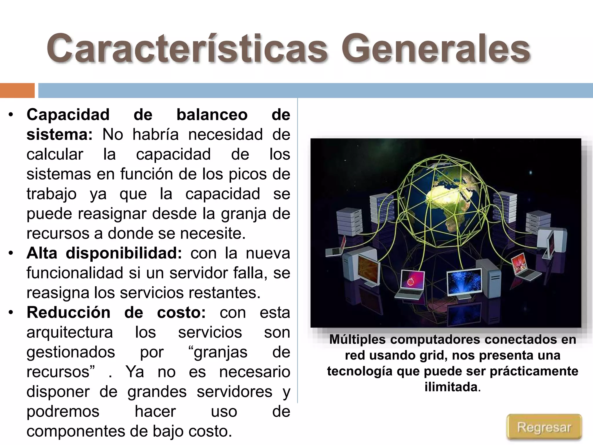 Características Generales
Múltiples computadores conectados en
red usando grid, nos presenta una
tecnología que puede ser prácticamente
ilimitada.
• Capacidad de balanceo de
sistema: No habría necesidad de
calcular la capacidad de los
sistemas en función de los picos de
trabajo ya que la capacidad se
puede reasignar desde la granja de
recursos a donde se necesite.
• Alta disponibilidad: con la nueva
funcionalidad si un servidor falla, se
reasigna los servicios restantes.
• Reducción de costo: con esta
arquitectura los servicios son
gestionados por “granjas de
recursos” . Ya no es necesario
disponer de grandes servidores y
podremos hacer uso de
componentes de bajo costo.
 