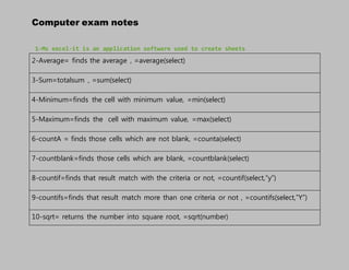 Computer exam notes
1-Ms excel-it is an application software used to create sheets
2-Average= finds the average , =average(select)
3-Sum=totalsum , =sum(select)
4-Minimum=finds the cell with minimum value, =min(select)
5-Maximum=finds the cell with maximum value, =max(select)
6-countA = finds those cells which are not blank, =counta(select)
7-countblank=finds those cells which are blank, =countblank(select)
8-countif=finds that result match with the criteria or not, =countif(select,”y”)
9-countifs=finds that result match more than one criteria or not , =countifs(select,”Y”)
10-sqrt= returns the number into square root, =sqrt(number)
 