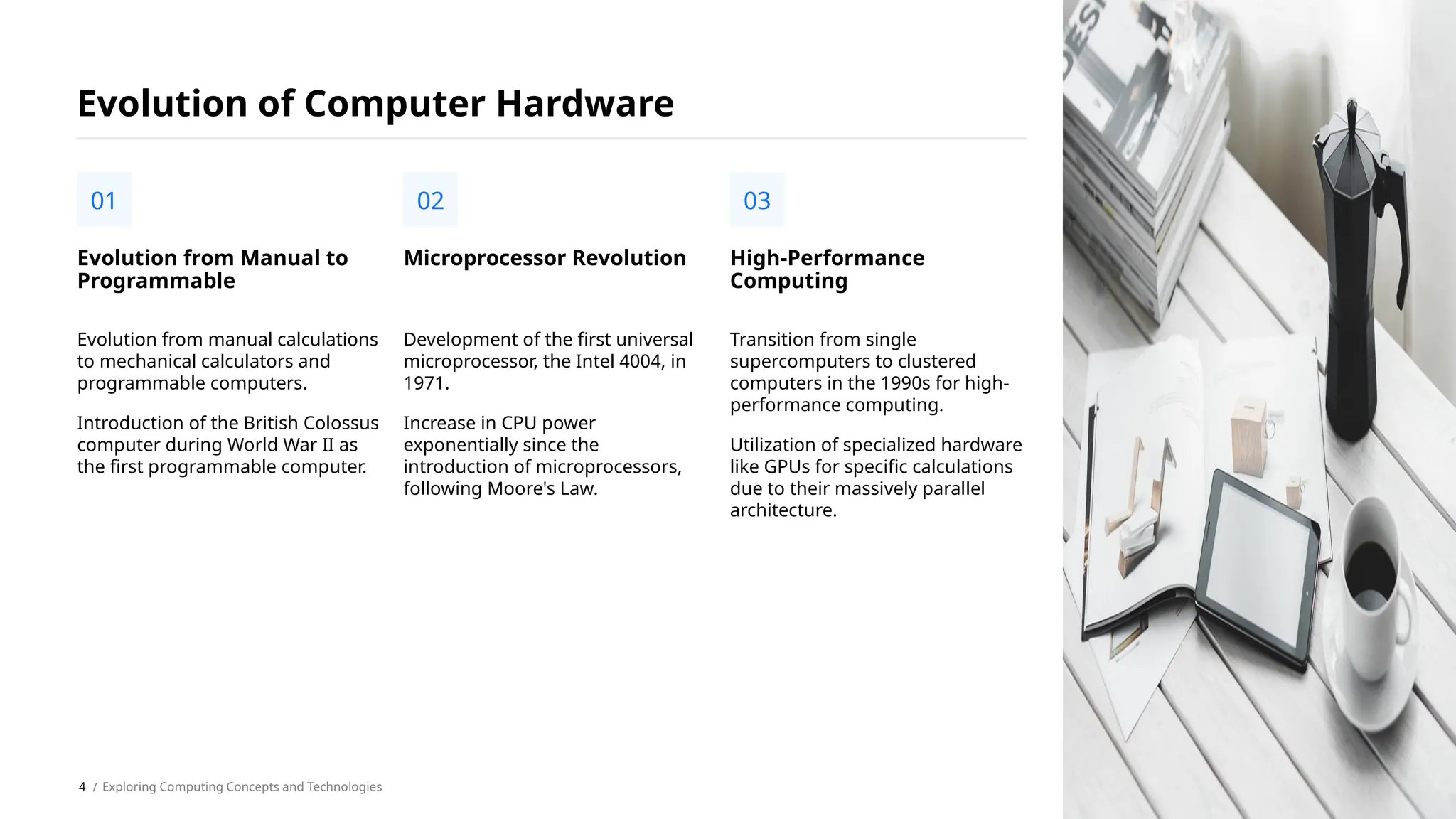 Evolution from manual calculations
to mechanical calculators and
programmable computers.
Introduction of the British Colossus
computer during World War II as
the first programmable computer.
Evolution from Manual to
Programmable
01
Evolution of Computer Hardware
Development of the first universal
microprocessor, the Intel 4004, in
1971.
Increase in CPU power
exponentially since the
introduction of microprocessors,
following Moore's Law.
Microprocessor Revolution
02
Transition from single
supercomputers to clustered
computers in the 1990s for high-
performance computing.
Utilization of specialized hardware
like GPUs for specific calculations
due to their massively parallel
architecture.
High-Performance
Computing
03
/ Exploring Computing Concepts and Technologies
4
 
