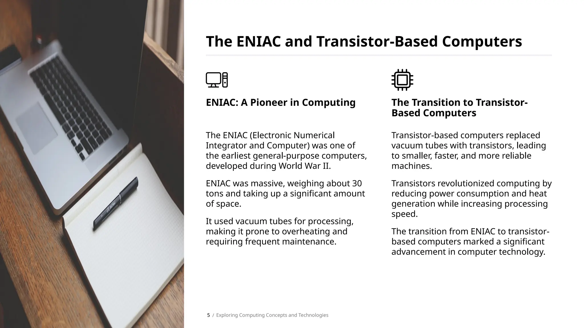 The ENIAC (Electronic Numerical
Integrator and Computer) was one of
the earliest general-purpose computers,
developed during World War II.
ENIAC was massive, weighing about 30
tons and taking up a significant amount
of space.
It used vacuum tubes for processing,
making it prone to overheating and
requiring frequent maintenance.
ENIAC: A Pioneer in Computing
The ENIAC and Transistor-Based Computers
Transistor-based computers replaced
vacuum tubes with transistors, leading
to smaller, faster, and more reliable
machines.
Transistors revolutionized computing by
reducing power consumption and heat
generation while increasing processing
speed.
The transition from ENIAC to transistor-
based computers marked a significant
advancement in computer technology.
The Transition to Transistor-
Based Computers
/ Exploring Computing Concepts and Technologies
5
 
