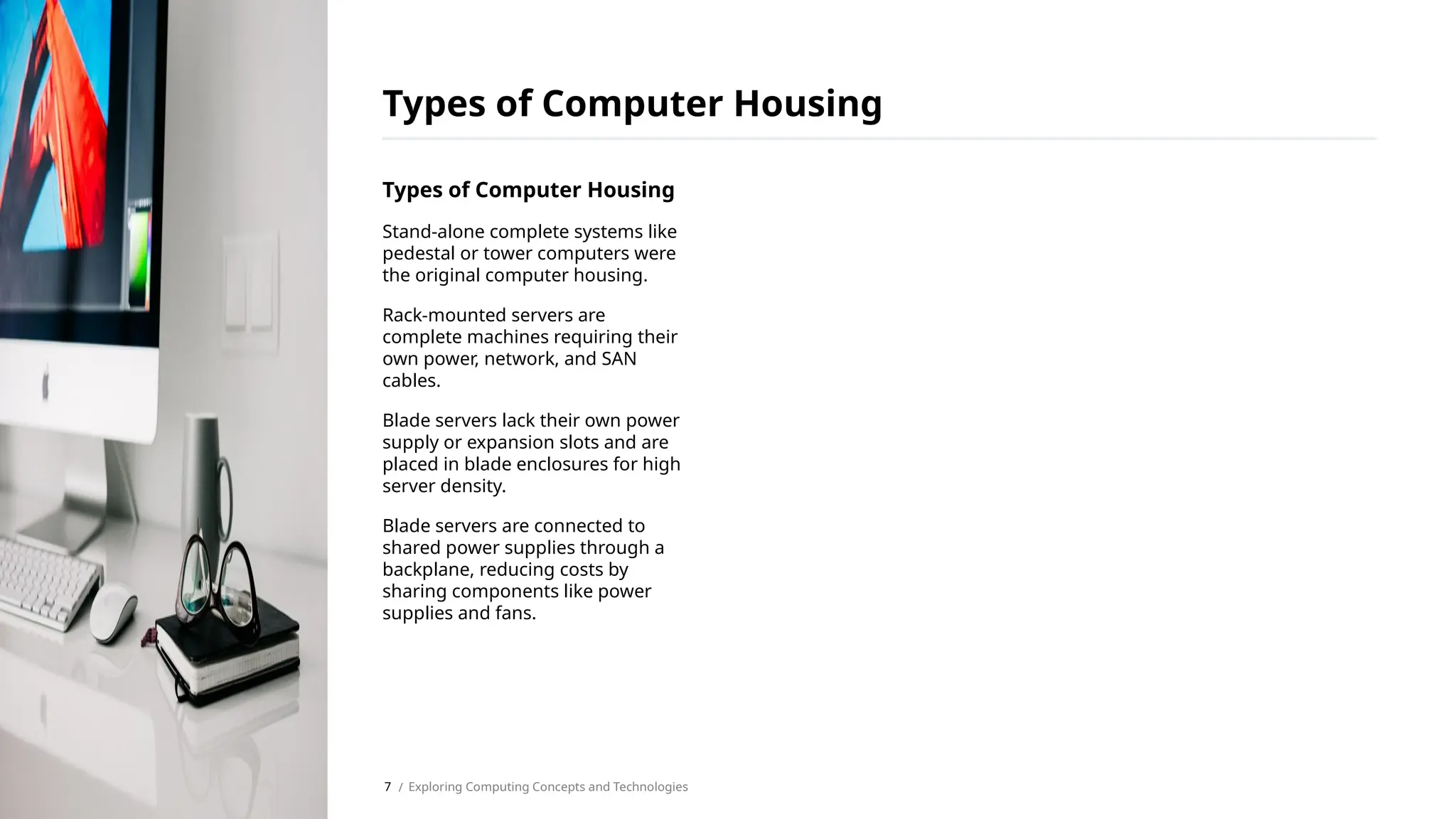Types of Computer Housing
Stand-alone complete systems like
pedestal or tower computers were
the original computer housing.
Rack-mounted servers are
complete machines requiring their
own power, network, and SAN
cables.
Blade servers lack their own power
supply or expansion slots and are
placed in blade enclosures for high
server density.
Blade servers are connected to
shared power supplies through a
backplane, reducing costs by
sharing components like power
supplies and fans.
Types of Computer Housing
/ Exploring Computing Concepts and Technologies
7
 