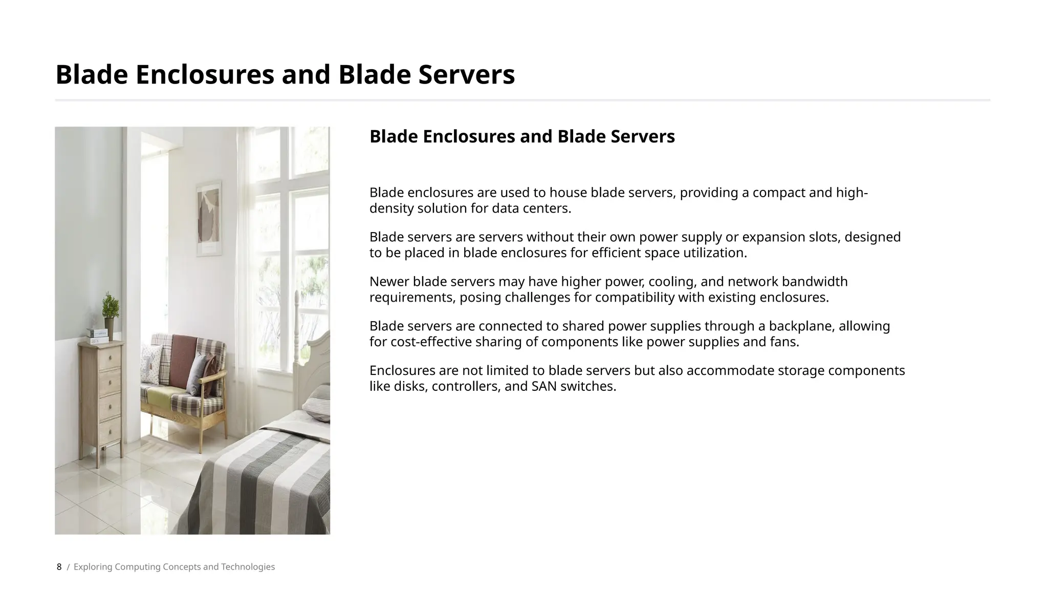 Blade enclosures are used to house blade servers, providing a compact and high-
density solution for data centers.
Blade servers are servers without their own power supply or expansion slots, designed
to be placed in blade enclosures for efficient space utilization.
Newer blade servers may have higher power, cooling, and network bandwidth
requirements, posing challenges for compatibility with existing enclosures.
Blade servers are connected to shared power supplies through a backplane, allowing
for cost-effective sharing of components like power supplies and fans.
Enclosures are not limited to blade servers but also accommodate storage components
like disks, controllers, and SAN switches.
Blade Enclosures and Blade Servers
/ Exploring Computing Concepts and Technologies
Blade Enclosures and Blade Servers
8
 
