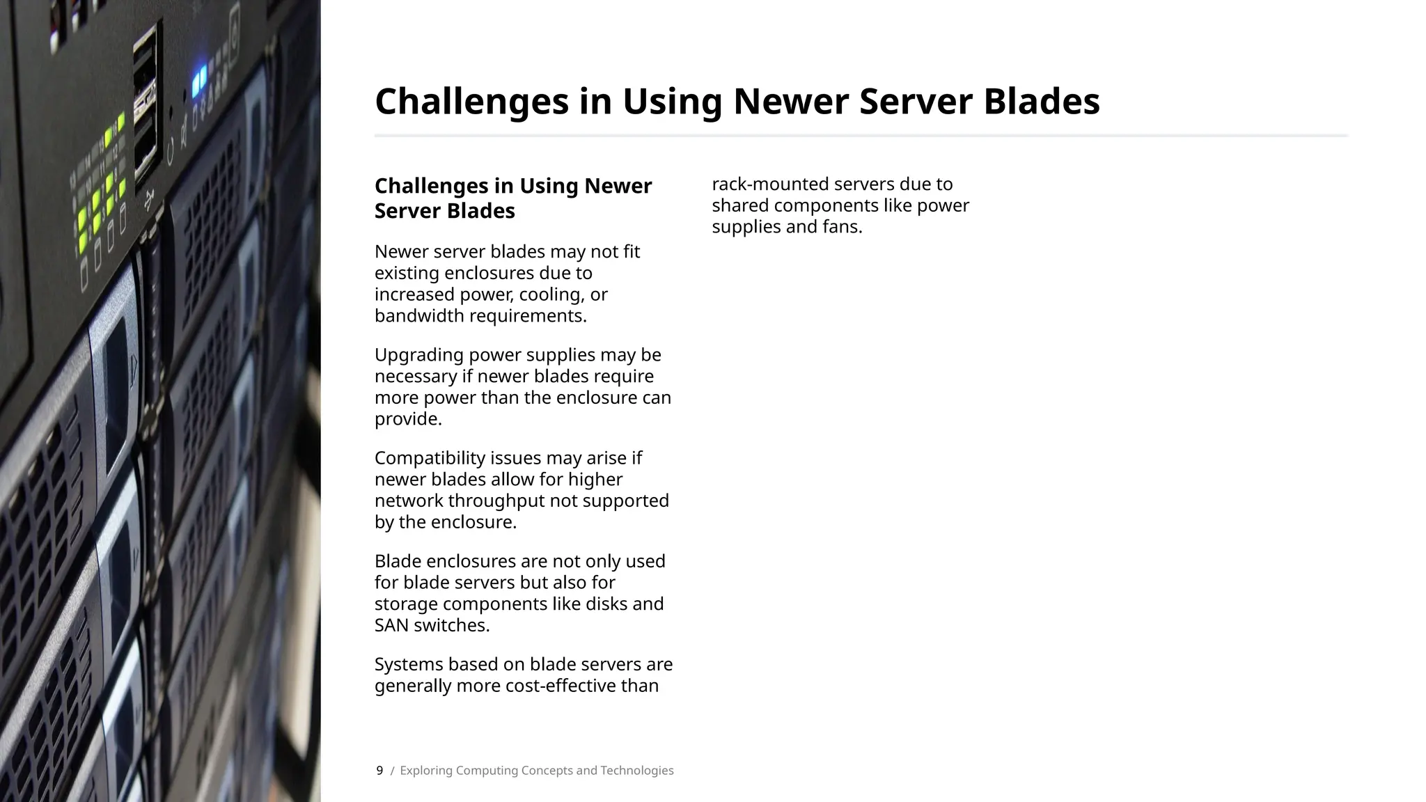 Challenges in Using Newer
Server Blades
Newer server blades may not fit
existing enclosures due to
increased power, cooling, or
bandwidth requirements.
Upgrading power supplies may be
necessary if newer blades require
more power than the enclosure can
provide.
Compatibility issues may arise if
newer blades allow for higher
network throughput not supported
by the enclosure.
Blade enclosures are not only used
for blade servers but also for
storage components like disks and
SAN switches.
Systems based on blade servers are
generally more cost-effective than
rack-mounted servers due to
shared components like power
supplies and fans.
Challenges in Using Newer Server Blades
/ Exploring Computing Concepts and Technologies
9
 