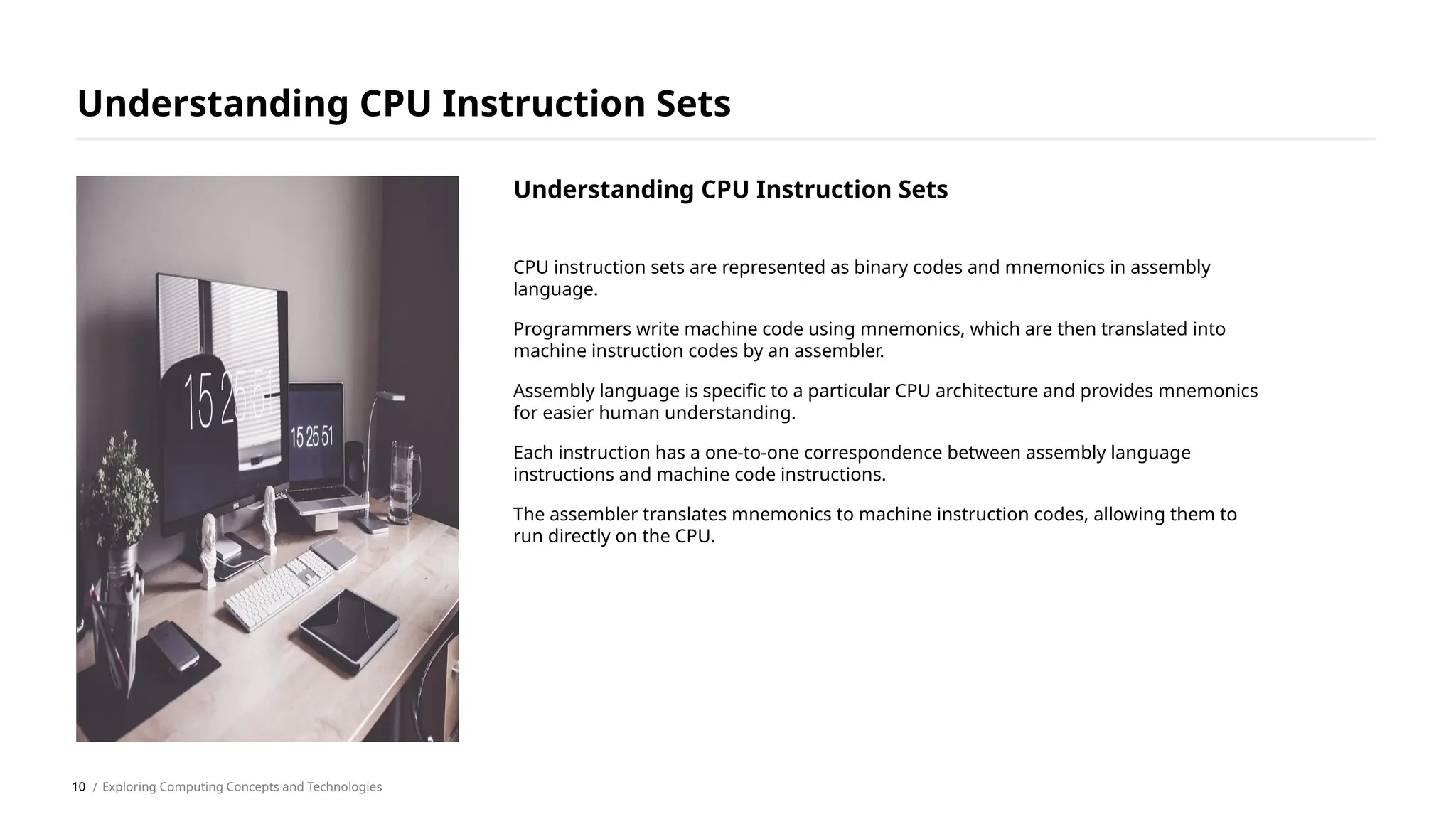 CPU instruction sets are represented as binary codes and mnemonics in assembly
language.
Programmers write machine code using mnemonics, which are then translated into
machine instruction codes by an assembler.
Assembly language is specific to a particular CPU architecture and provides mnemonics
for easier human understanding.
Each instruction has a one-to-one correspondence between assembly language
instructions and machine code instructions.
The assembler translates mnemonics to machine instruction codes, allowing them to
run directly on the CPU.
Understanding CPU Instruction Sets
/ Exploring Computing Concepts and Technologies
Understanding CPU Instruction Sets
10
 