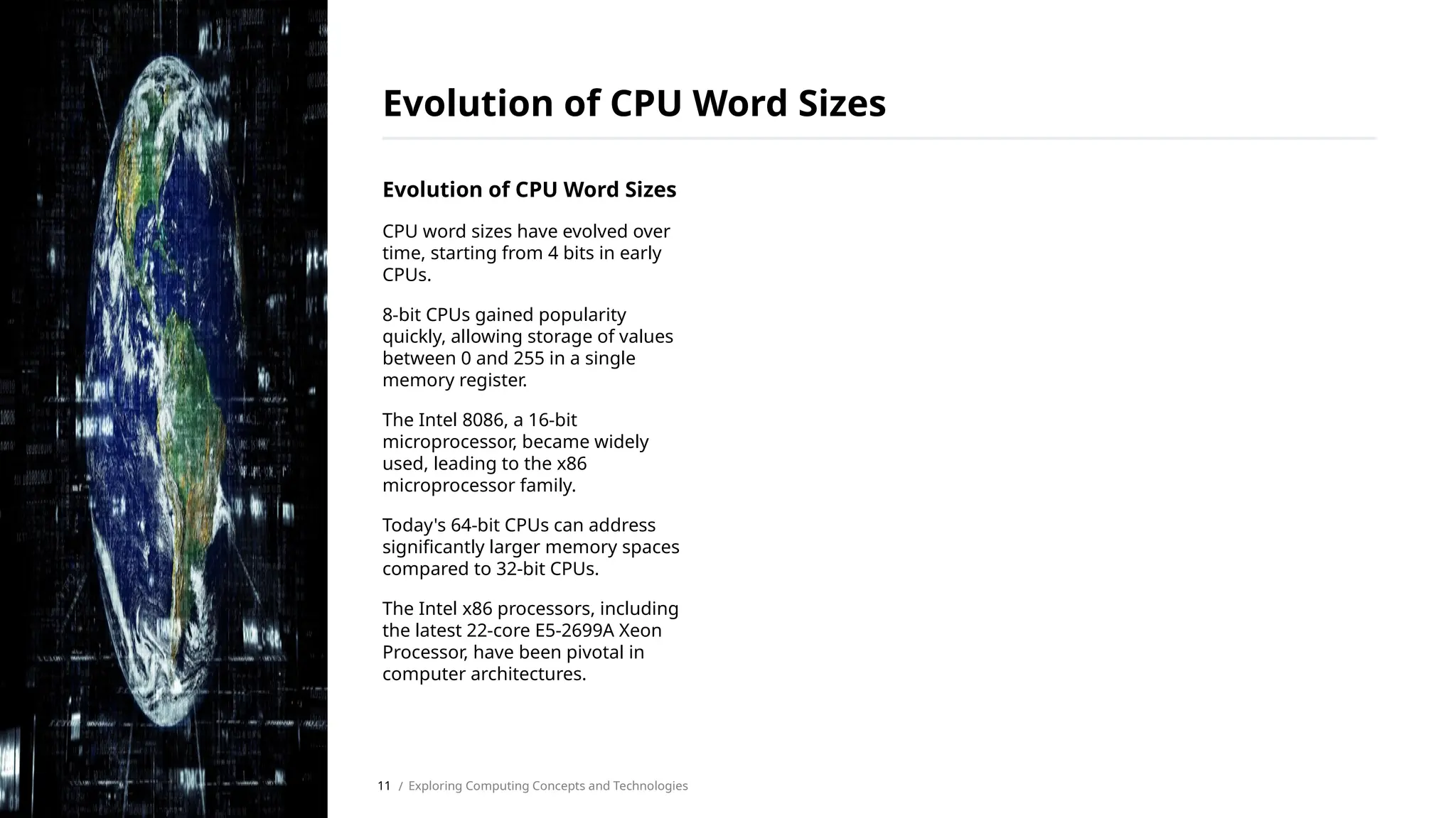 Evolution of CPU Word Sizes
CPU word sizes have evolved over
time, starting from 4 bits in early
CPUs.
8-bit CPUs gained popularity
quickly, allowing storage of values
between 0 and 255 in a single
memory register.
The Intel 8086, a 16-bit
microprocessor, became widely
used, leading to the x86
microprocessor family.
Today's 64-bit CPUs can address
significantly larger memory spaces
compared to 32-bit CPUs.
The Intel x86 processors, including
the latest 22-core E5-2699A Xeon
Processor, have been pivotal in
computer architectures.
Evolution of CPU Word Sizes
/ Exploring Computing Concepts and Technologies
11
 