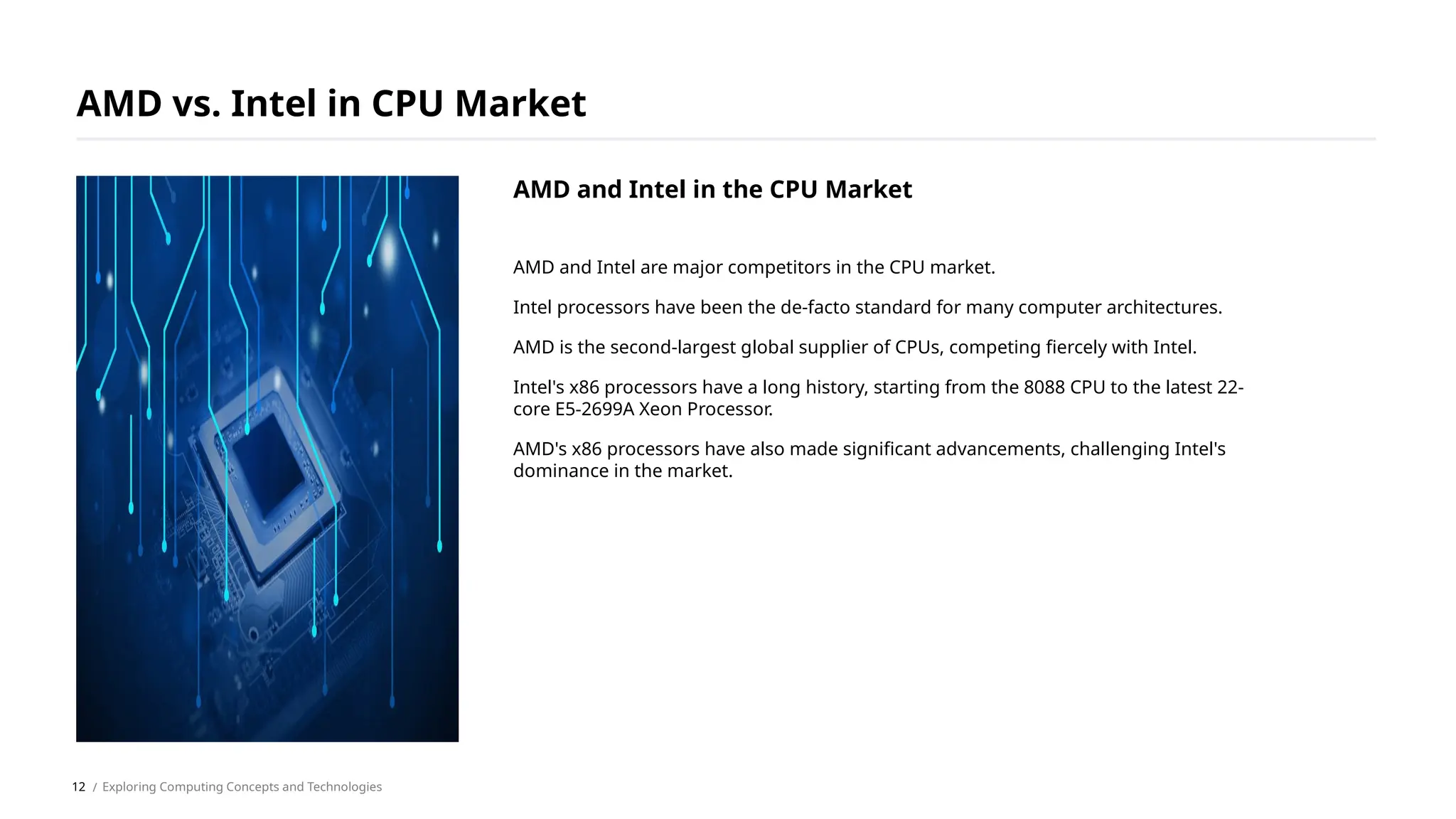 AMD and Intel are major competitors in the CPU market.
Intel processors have been the de-facto standard for many computer architectures.
AMD is the second-largest global supplier of CPUs, competing fiercely with Intel.
Intel's x86 processors have a long history, starting from the 8088 CPU to the latest 22-
core E5-2699A Xeon Processor.
AMD's x86 processors have also made significant advancements, challenging Intel's
dominance in the market.
AMD vs. Intel in CPU Market
/ Exploring Computing Concepts and Technologies
AMD and Intel in the CPU Market
12
 