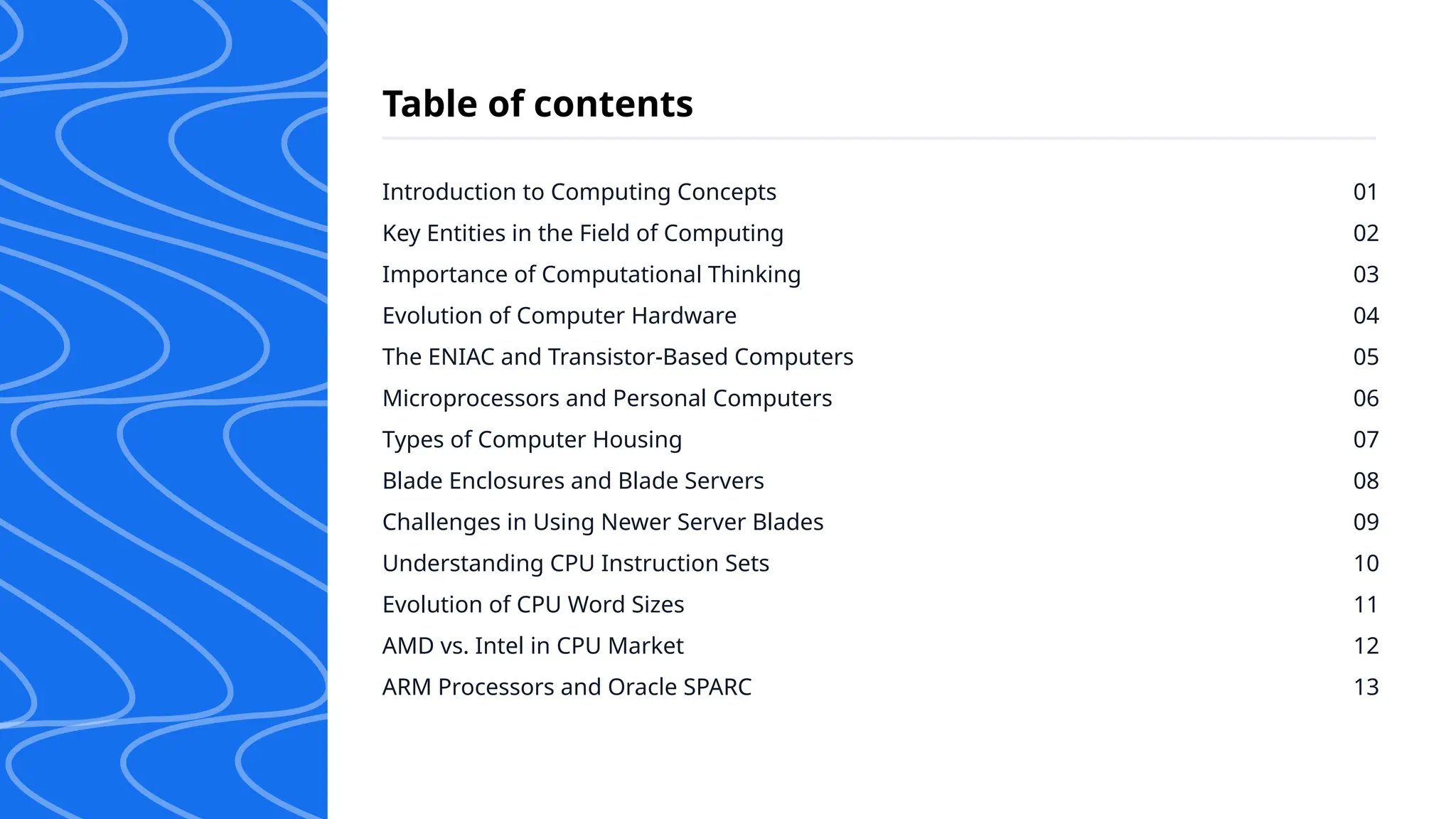Introduction to Computing Concepts
Key Entities in the Field of Computing
Importance of Computational Thinking
Evolution of Computer Hardware
The ENIAC and Transistor-Based Computers
Microprocessors and Personal Computers
Types of Computer Housing
Blade Enclosures and Blade Servers
Challenges in Using Newer Server Blades
Understanding CPU Instruction Sets
Evolution of CPU Word Sizes
AMD vs. Intel in CPU Market
ARM Processors and Oracle SPARC
01
02
03
04
05
06
07
08
09
10
11
12
13
Table of contents
 