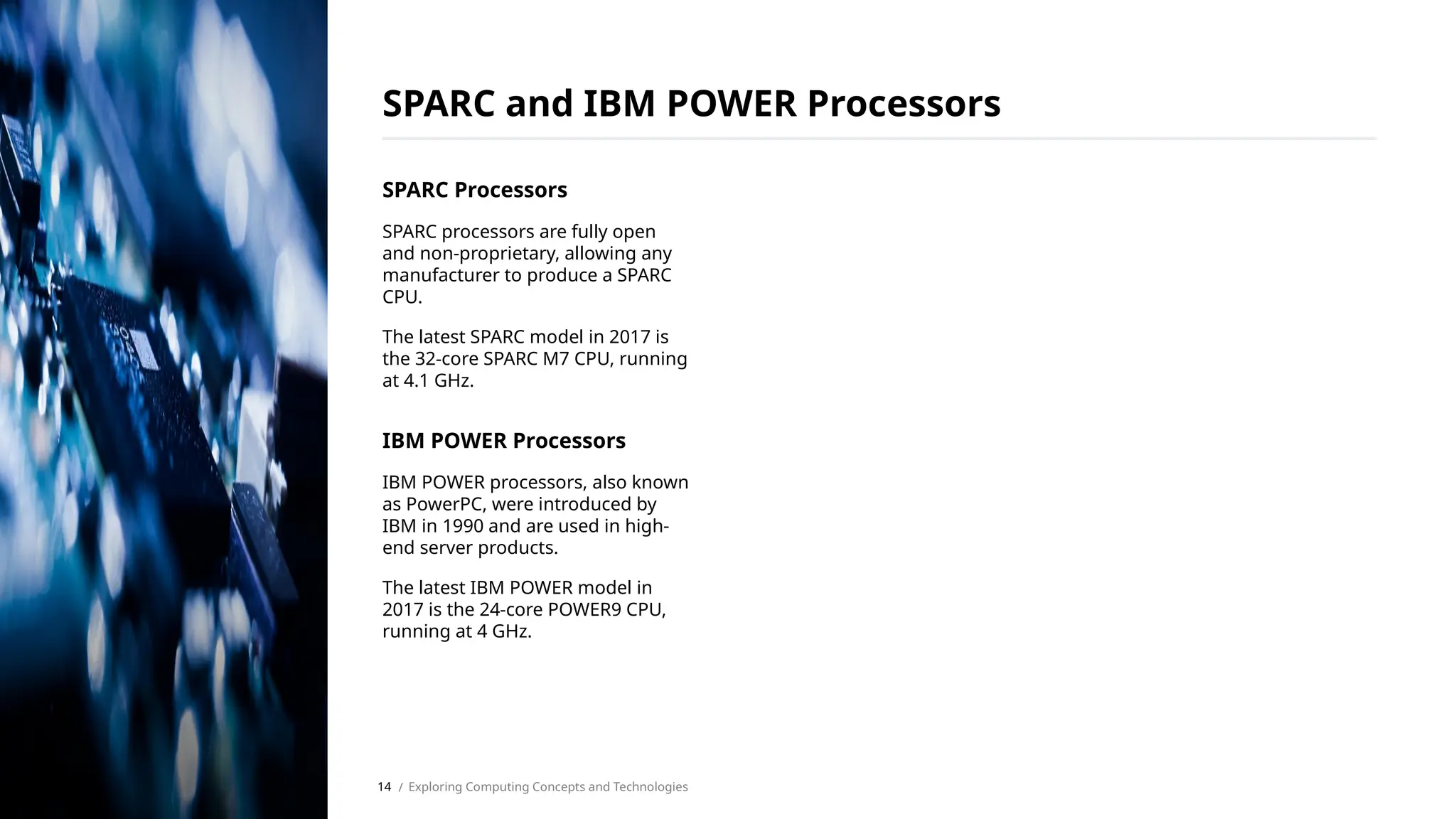 SPARC Processors
SPARC processors are fully open
and non-proprietary, allowing any
manufacturer to produce a SPARC
CPU.
The latest SPARC model in 2017 is
the 32-core SPARC M7 CPU, running
at 4.1 GHz.
IBM POWER Processors
IBM POWER processors, also known
as PowerPC, were introduced by
IBM in 1990 and are used in high-
end server products.
The latest IBM POWER model in
2017 is the 24-core POWER9 CPU,
running at 4 GHz.
SPARC and IBM POWER Processors
/ Exploring Computing Concepts and Technologies
14
 