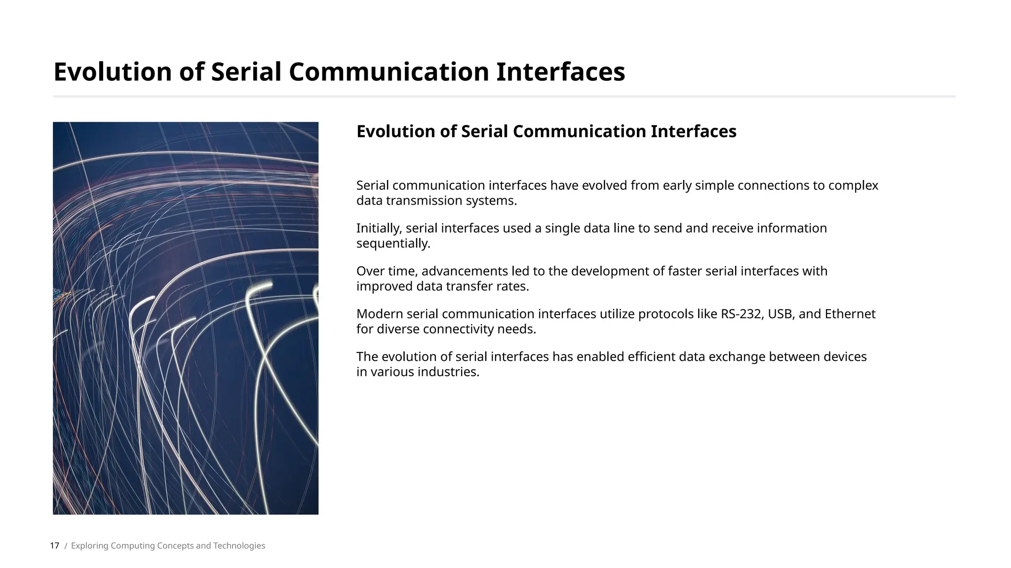Serial communication interfaces have evolved from early simple connections to complex
data transmission systems.
Initially, serial interfaces used a single data line to send and receive information
sequentially.
Over time, advancements led to the development of faster serial interfaces with
improved data transfer rates.
Modern serial communication interfaces utilize protocols like RS-232, USB, and Ethernet
for diverse connectivity needs.
The evolution of serial interfaces has enabled efficient data exchange between devices
in various industries.
Evolution of Serial Communication Interfaces
/ Exploring Computing Concepts and Technologies
Evolution of Serial Communication Interfaces
17
 