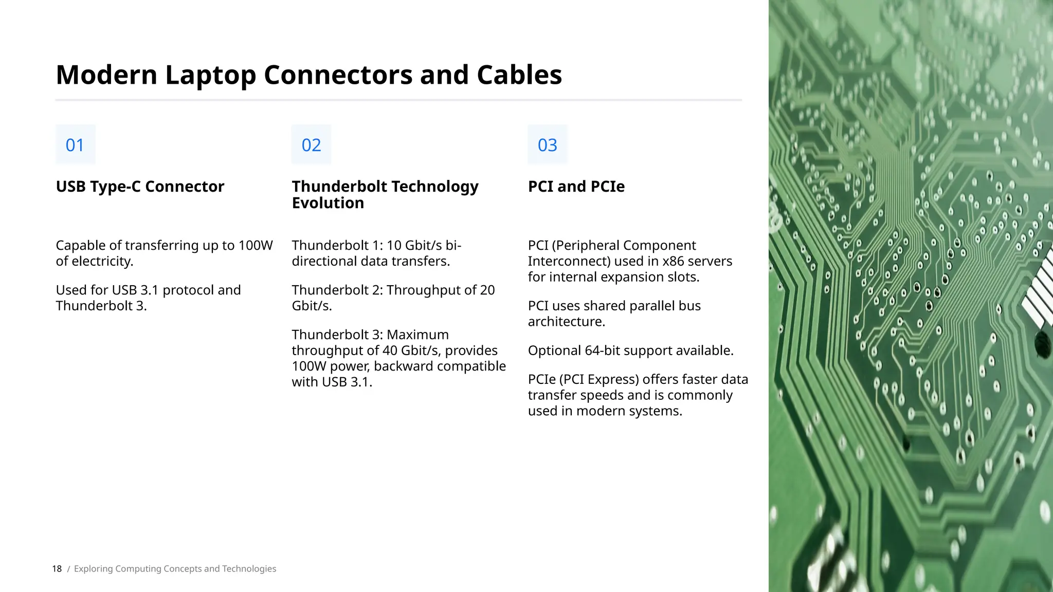Capable of transferring up to 100W
of electricity.
Used for USB 3.1 protocol and
Thunderbolt 3.
USB Type-C Connector
01
Modern Laptop Connectors and Cables
Thunderbolt 1: 10 Gbit/s bi-
directional data transfers.
Thunderbolt 2: Throughput of 20
Gbit/s.
Thunderbolt 3: Maximum
throughput of 40 Gbit/s, provides
100W power, backward compatible
with USB 3.1.
Thunderbolt Technology
Evolution
02
PCI (Peripheral Component
Interconnect) used in x86 servers
for internal expansion slots.
PCI uses shared parallel bus
architecture.
Optional 64-bit support available.
PCIe (PCI Express) offers faster data
transfer speeds and is commonly
used in modern systems.
PCI and PCIe
03
/ Exploring Computing Concepts and Technologies
18
 