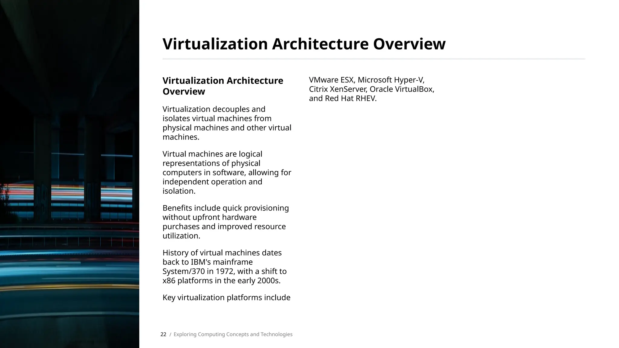 Virtualization Architecture
Overview
Virtualization decouples and
isolates virtual machines from
physical machines and other virtual
machines.
Virtual machines are logical
representations of physical
computers in software, allowing for
independent operation and
isolation.
Benefits include quick provisioning
without upfront hardware
purchases and improved resource
utilization.
History of virtual machines dates
back to IBM's mainframe
System/370 in 1972, with a shift to
x86 platforms in the early 2000s.
Key virtualization platforms include
VMware ESX, Microsoft Hyper-V,
Citrix XenServer, Oracle VirtualBox,
and Red Hat RHEV.
Virtualization Architecture Overview
/ Exploring Computing Concepts and Technologies
22
 