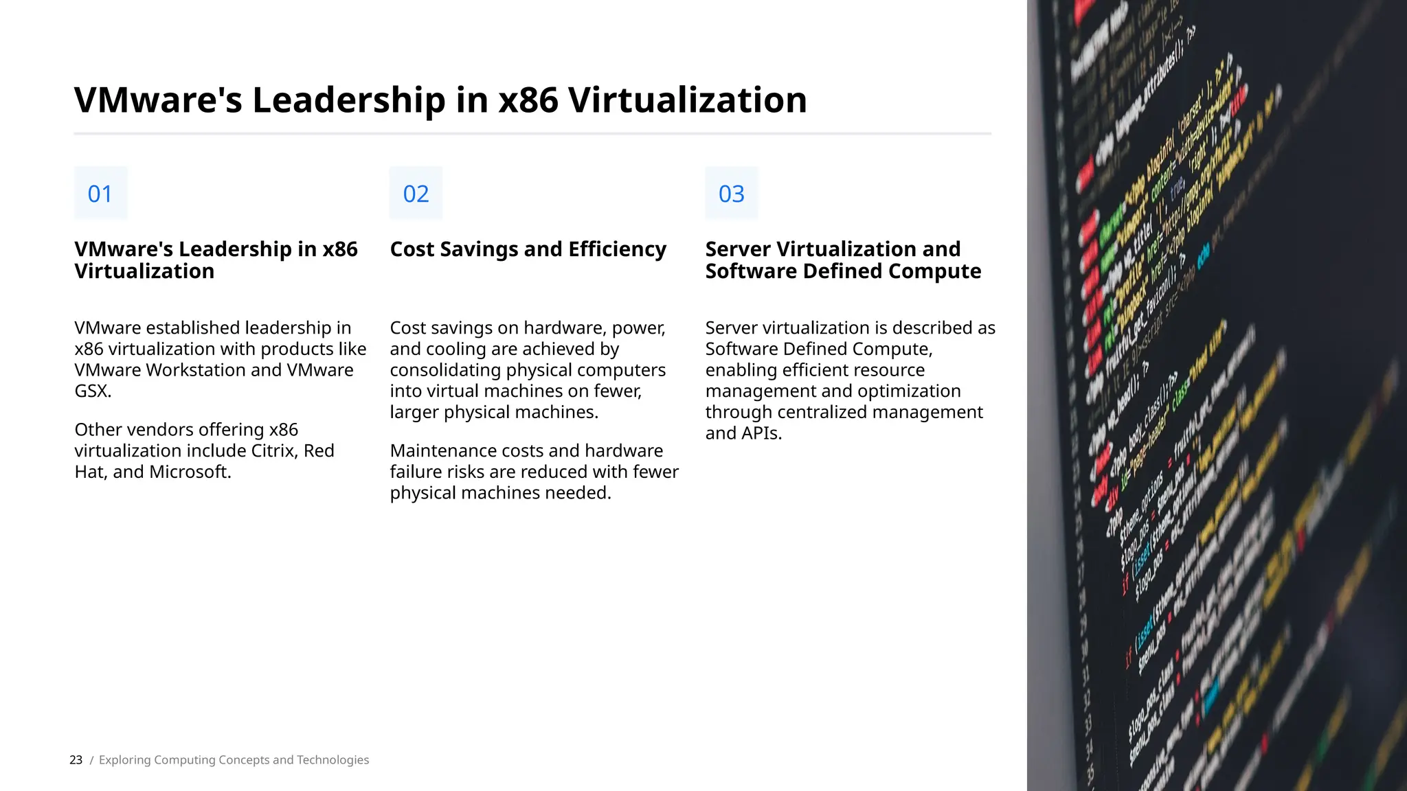 VMware established leadership in
x86 virtualization with products like
VMware Workstation and VMware
GSX.
Other vendors offering x86
virtualization include Citrix, Red
Hat, and Microsoft.
VMware's Leadership in x86
Virtualization
01
VMware's Leadership in x86 Virtualization
Cost savings on hardware, power,
and cooling are achieved by
consolidating physical computers
into virtual machines on fewer,
larger physical machines.
Maintenance costs and hardware
failure risks are reduced with fewer
physical machines needed.
Cost Savings and Efficiency
02
Server virtualization is described as
Software Defined Compute,
enabling efficient resource
management and optimization
through centralized management
and APIs.
Server Virtualization and
Software Defined Compute
03
/ Exploring Computing Concepts and Technologies
23
 