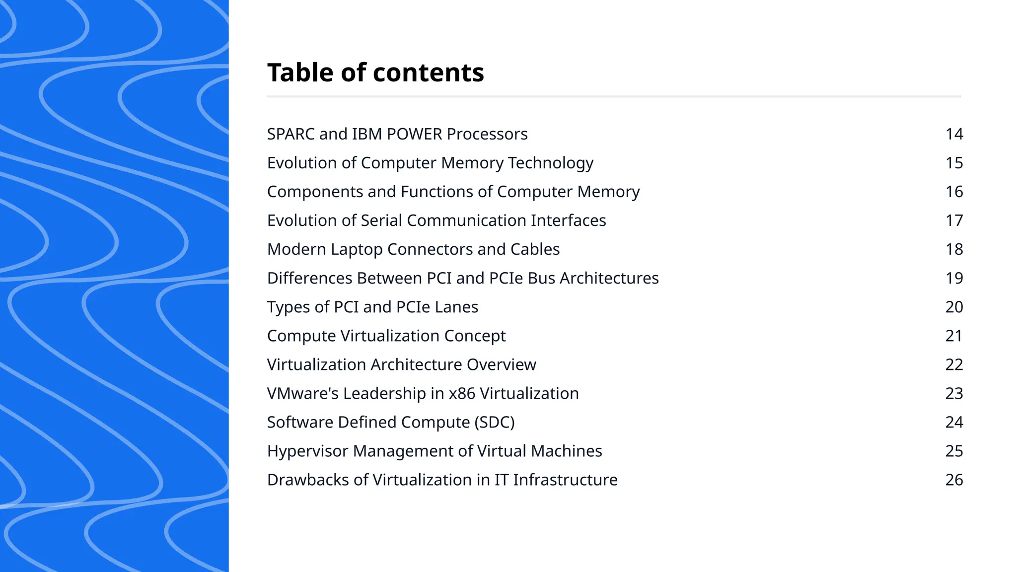 SPARC and IBM POWER Processors
Evolution of Computer Memory Technology
Components and Functions of Computer Memory
Evolution of Serial Communication Interfaces
Modern Laptop Connectors and Cables
Differences Between PCI and PCIe Bus Architectures
Types of PCI and PCIe Lanes
Compute Virtualization Concept
Virtualization Architecture Overview
VMware's Leadership in x86 Virtualization
Software Defined Compute (SDC)
Hypervisor Management of Virtual Machines
Drawbacks of Virtualization in IT Infrastructure
14
15
16
17
18
19
20
21
22
23
24
25
26
Table of contents
 