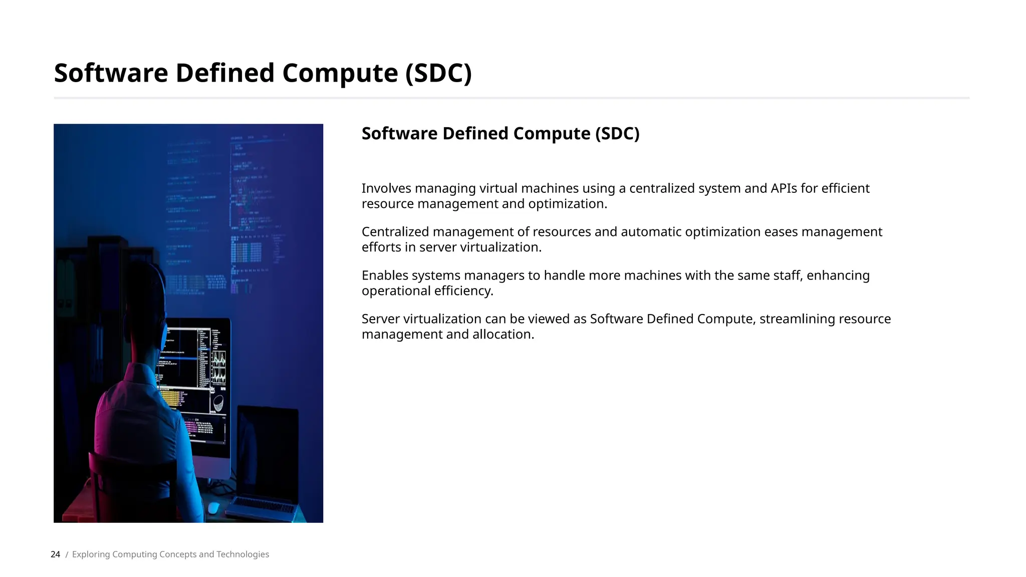 Involves managing virtual machines using a centralized system and APIs for efficient
resource management and optimization.
Centralized management of resources and automatic optimization eases management
efforts in server virtualization.
Enables systems managers to handle more machines with the same staff, enhancing
operational efficiency.
Server virtualization can be viewed as Software Defined Compute, streamlining resource
management and allocation.
Software Defined Compute (SDC)
/ Exploring Computing Concepts and Technologies
Software Defined Compute (SDC)
24
 