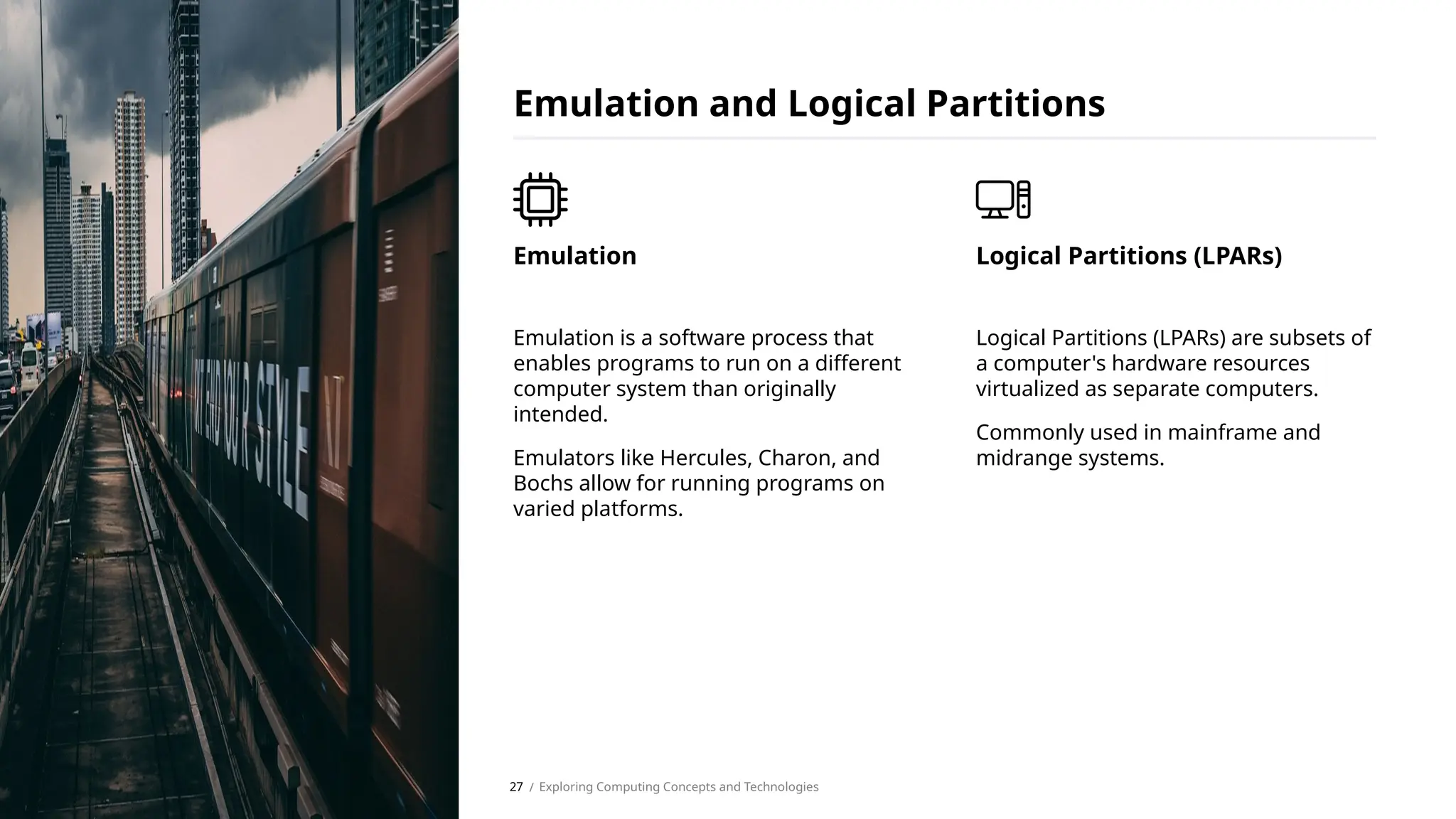 Emulation is a software process that
enables programs to run on a different
computer system than originally
intended.
Emulators like Hercules, Charon, and
Bochs allow for running programs on
varied platforms.
Emulation
Emulation and Logical Partitions
Logical Partitions (LPARs) are subsets of
a computer's hardware resources
virtualized as separate computers.
Commonly used in mainframe and
midrange systems.
Logical Partitions (LPARs)
/ Exploring Computing Concepts and Technologies
27
 