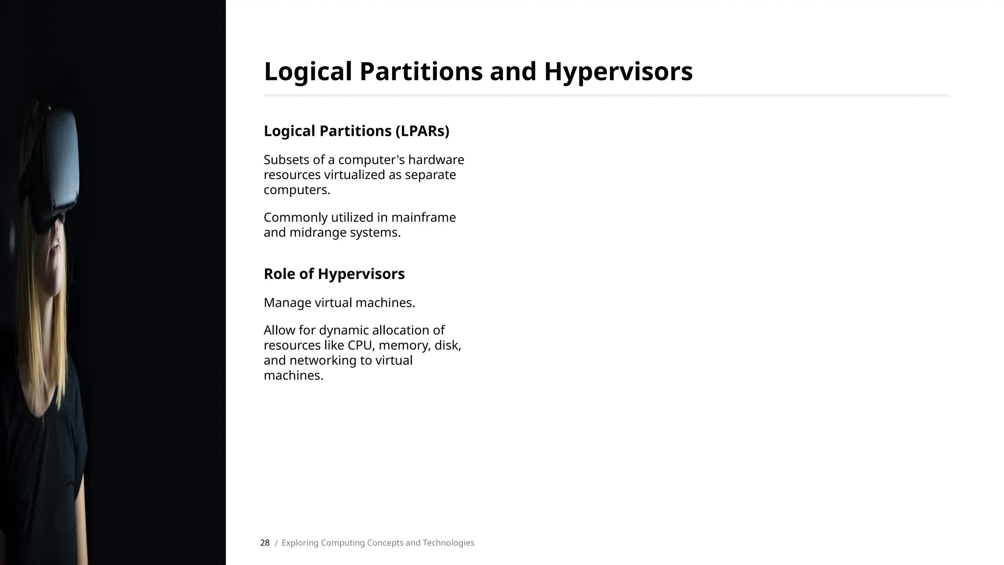 Logical Partitions (LPARs)
Subsets of a computer's hardware
resources virtualized as separate
computers.
Commonly utilized in mainframe
and midrange systems.
Role of Hypervisors
Manage virtual machines.
Allow for dynamic allocation of
resources like CPU, memory, disk,
and networking to virtual
machines.
Logical Partitions and Hypervisors
/ Exploring Computing Concepts and Technologies
28
 
