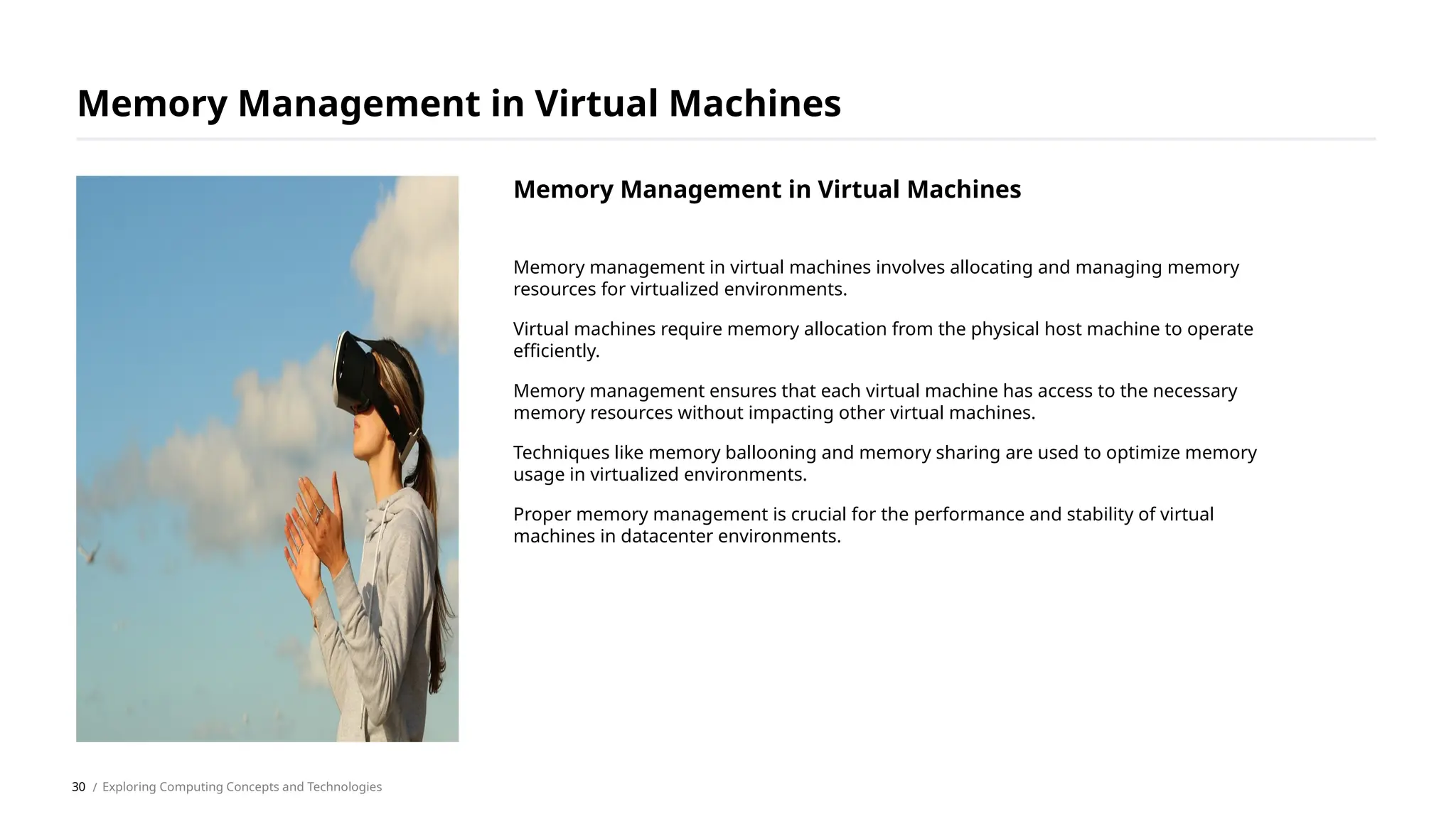 Memory management in virtual machines involves allocating and managing memory
resources for virtualized environments.
Virtual machines require memory allocation from the physical host machine to operate
efficiently.
Memory management ensures that each virtual machine has access to the necessary
memory resources without impacting other virtual machines.
Techniques like memory ballooning and memory sharing are used to optimize memory
usage in virtualized environments.
Proper memory management is crucial for the performance and stability of virtual
machines in datacenter environments.
Memory Management in Virtual Machines
/ Exploring Computing Concepts and Technologies
Memory Management in Virtual Machines
30
 