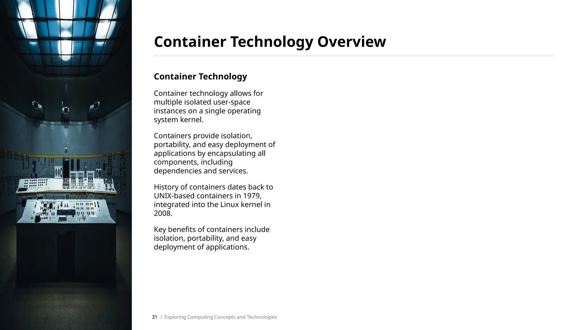 Container Technology
Container technology allows for
multiple isolated user-space
instances on a single operating
system kernel.
Containers provide isolation,
portability, and easy deployment of
applications by encapsulating all
components, including
dependencies and services.
History of containers dates back to
UNIX-based containers in 1979,
integrated into the Linux kernel in
2008.
Key benefits of containers include
isolation, portability, and easy
deployment of applications.
Container Technology Overview
/ Exploring Computing Concepts and Technologies
31
 