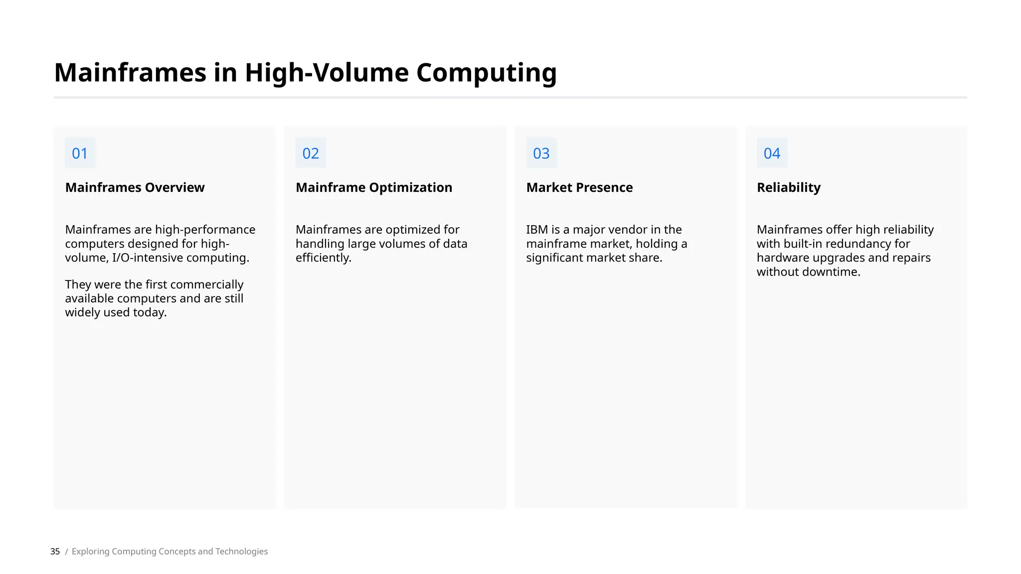 Mainframes are high-performance
computers designed for high-
volume, I/O-intensive computing.
They were the first commercially
available computers and are still
widely used today.
Mainframes Overview
Mainframes are optimized for
handling large volumes of data
efficiently.
Mainframe Optimization
IBM is a major vendor in the
mainframe market, holding a
significant market share.
Market Presence
Mainframes offer high reliability
with built-in redundancy for
hardware upgrades and repairs
without downtime.
Reliability
Mainframes in High-Volume Computing
01 02 03 04
/ Exploring Computing Concepts and Technologies
35
 