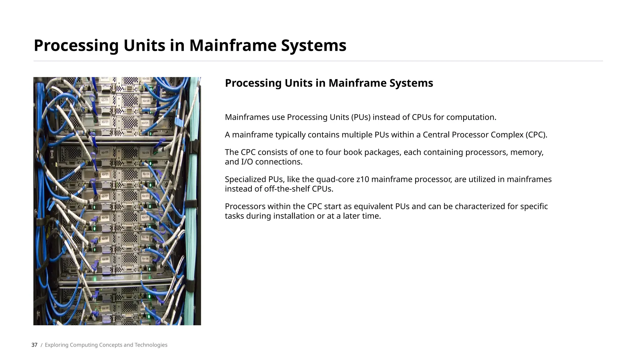Mainframes use Processing Units (PUs) instead of CPUs for computation.
A mainframe typically contains multiple PUs within a Central Processor Complex (CPC).
The CPC consists of one to four book packages, each containing processors, memory,
and I/O connections.
Specialized PUs, like the quad-core z10 mainframe processor, are utilized in mainframes
instead of off-the-shelf CPUs.
Processors within the CPC start as equivalent PUs and can be characterized for specific
tasks during installation or at a later time.
Processing Units in Mainframe Systems
/ Exploring Computing Concepts and Technologies
Processing Units in Mainframe Systems
37
 