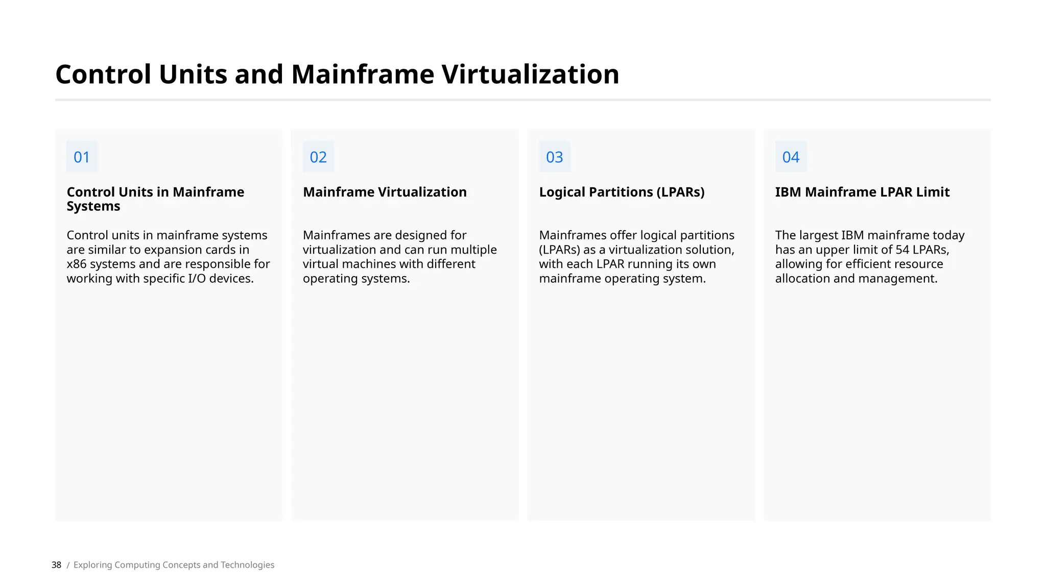Control units in mainframe systems
are similar to expansion cards in
x86 systems and are responsible for
working with specific I/O devices.
Control Units in Mainframe
Systems
Mainframes are designed for
virtualization and can run multiple
virtual machines with different
operating systems.
Mainframe Virtualization
Mainframes offer logical partitions
(LPARs) as a virtualization solution,
with each LPAR running its own
mainframe operating system.
Logical Partitions (LPARs)
The largest IBM mainframe today
has an upper limit of 54 LPARs,
allowing for efficient resource
allocation and management.
IBM Mainframe LPAR Limit
Control Units and Mainframe Virtualization
01 02 03 04
/ Exploring Computing Concepts and Technologies
38
 