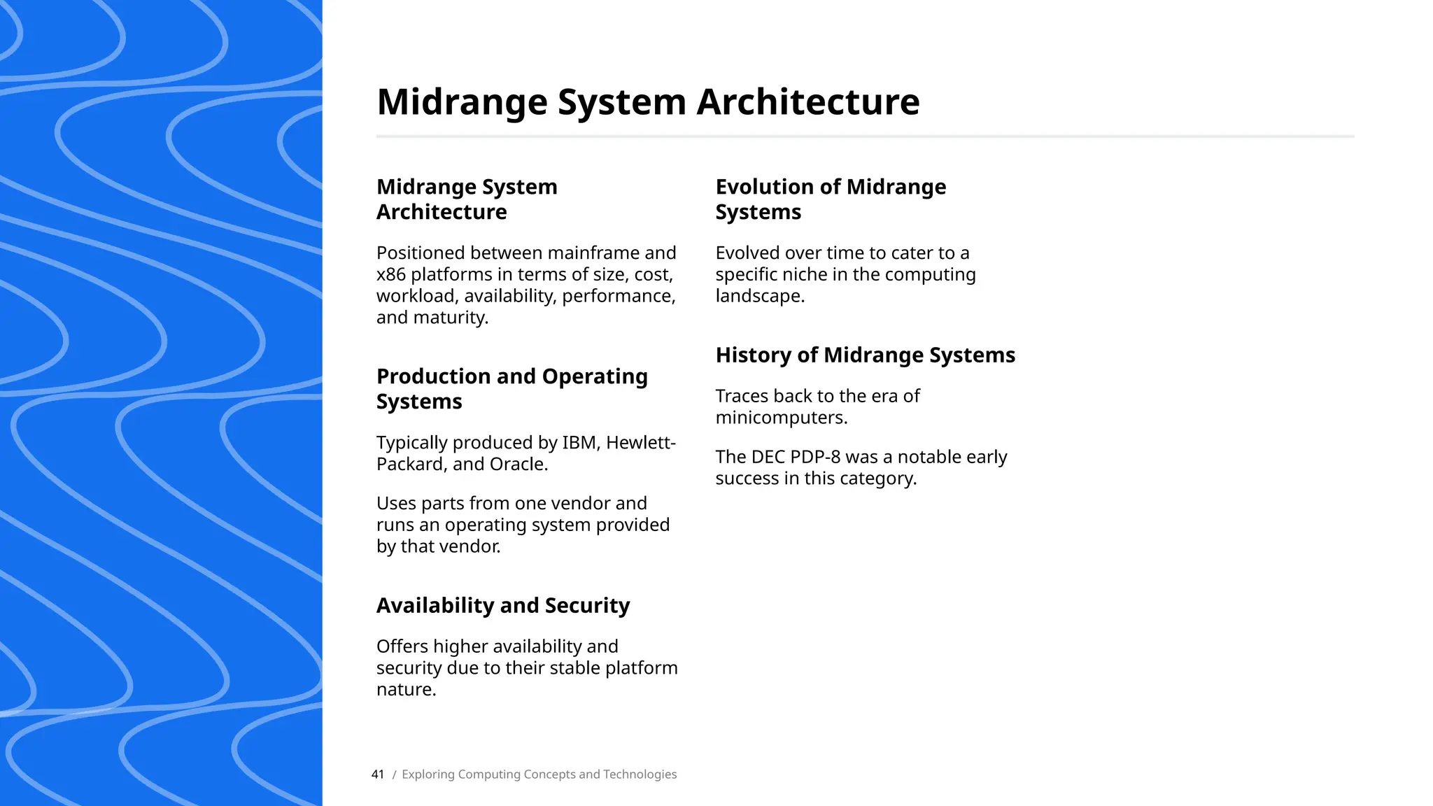 Midrange System Architecture
/ Exploring Computing Concepts and Technologies
41
Midrange System
Architecture
Positioned between mainframe and
x86 platforms in terms of size, cost,
workload, availability, performance,
and maturity.
Production and Operating
Systems
Typically produced by IBM, Hewlett-
Packard, and Oracle.
Uses parts from one vendor and
runs an operating system provided
by that vendor.
Availability and Security
Offers higher availability and
security due to their stable platform
nature.
Evolution of Midrange
Systems
Evolved over time to cater to a
specific niche in the computing
landscape.
History of Midrange Systems
Traces back to the era of
minicomputers.
The DEC PDP-8 was a notable early
success in this category.
 