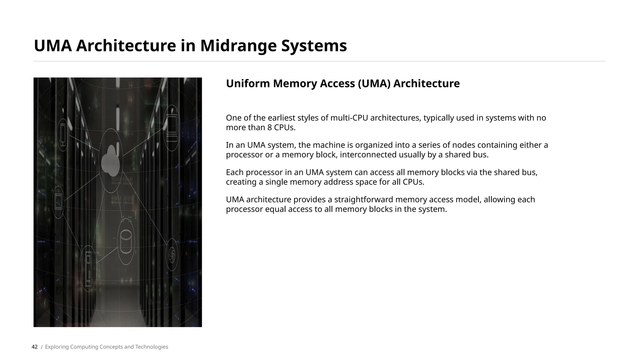 One of the earliest styles of multi-CPU architectures, typically used in systems with no
more than 8 CPUs.
In an UMA system, the machine is organized into a series of nodes containing either a
processor or a memory block, interconnected usually by a shared bus.
Each processor in an UMA system can access all memory blocks via the shared bus,
creating a single memory address space for all CPUs.
UMA architecture provides a straightforward memory access model, allowing each
processor equal access to all memory blocks in the system.
UMA Architecture in Midrange Systems
/ Exploring Computing Concepts and Technologies
Uniform Memory Access (UMA) Architecture
42
 