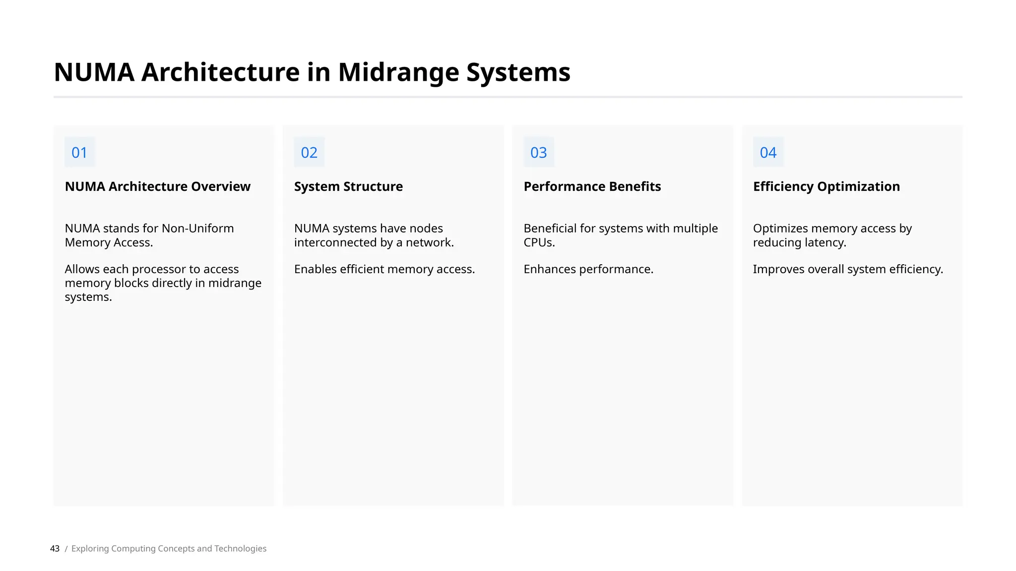 NUMA stands for Non-Uniform
Memory Access.
Allows each processor to access
memory blocks directly in midrange
systems.
NUMA Architecture Overview
NUMA systems have nodes
interconnected by a network.
Enables efficient memory access.
System Structure
Beneficial for systems with multiple
CPUs.
Enhances performance.
Performance Benefits
Optimizes memory access by
reducing latency.
Improves overall system efficiency.
Efficiency Optimization
NUMA Architecture in Midrange Systems
01 02 03 04
/ Exploring Computing Concepts and Technologies
43
 