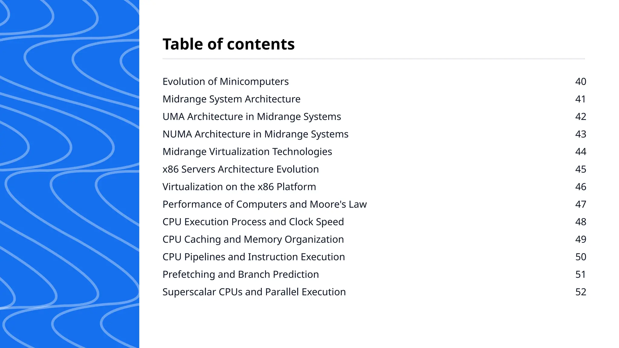 Evolution of Minicomputers
Midrange System Architecture
UMA Architecture in Midrange Systems
NUMA Architecture in Midrange Systems
Midrange Virtualization Technologies
x86 Servers Architecture Evolution
Virtualization on the x86 Platform
Performance of Computers and Moore's Law
CPU Execution Process and Clock Speed
CPU Caching and Memory Organization
CPU Pipelines and Instruction Execution
Prefetching and Branch Prediction
Superscalar CPUs and Parallel Execution
40
41
42
43
44
45
46
47
48
49
50
51
52
Table of contents
 