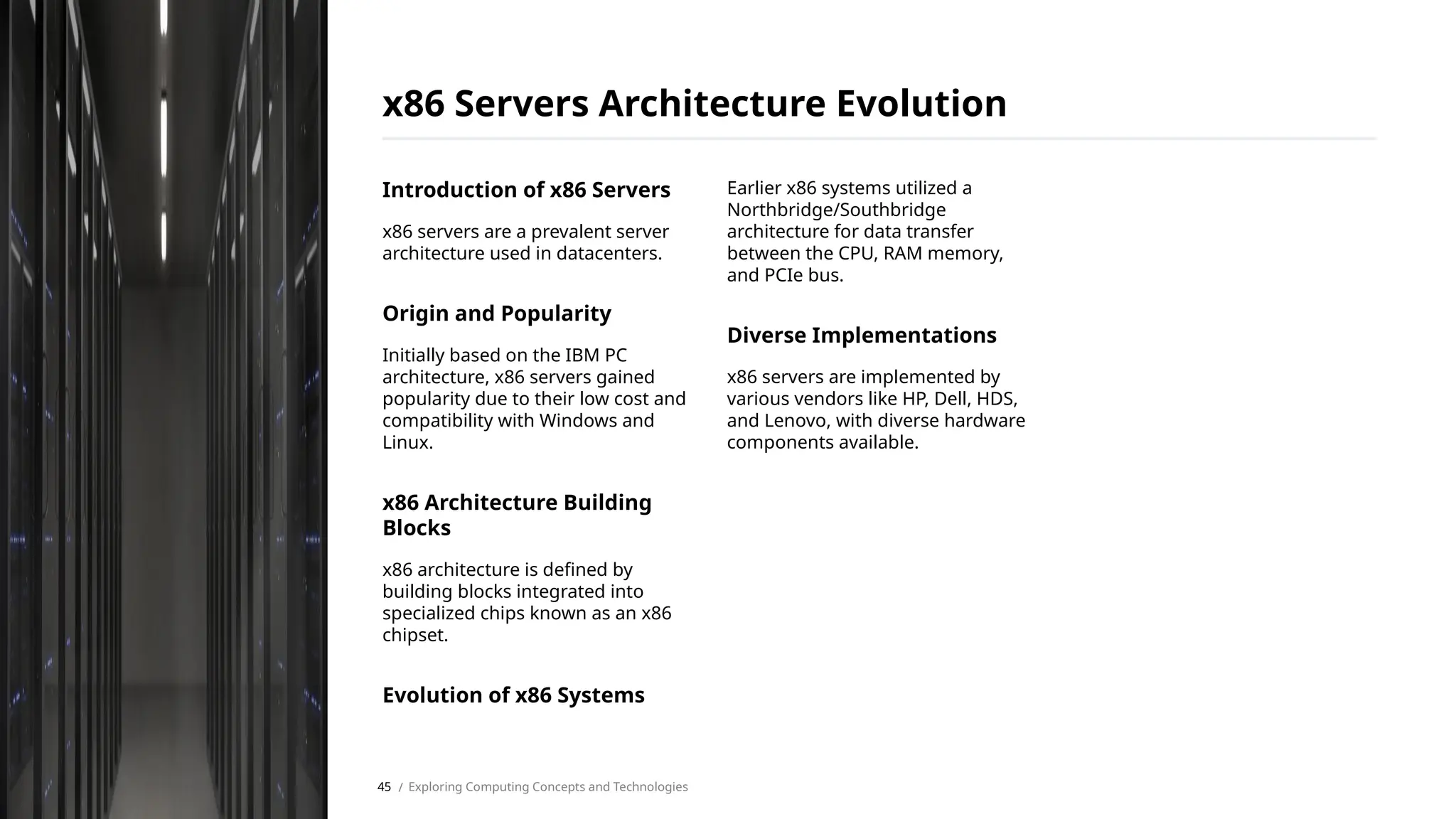 Introduction of x86 Servers
x86 servers are a prevalent server
architecture used in datacenters.
Origin and Popularity
Initially based on the IBM PC
architecture, x86 servers gained
popularity due to their low cost and
compatibility with Windows and
Linux.
x86 Architecture Building
Blocks
x86 architecture is defined by
building blocks integrated into
specialized chips known as an x86
chipset.
Evolution of x86 Systems
Earlier x86 systems utilized a
Northbridge/Southbridge
architecture for data transfer
between the CPU, RAM memory,
and PCIe bus.
Diverse Implementations
x86 servers are implemented by
various vendors like HP, Dell, HDS,
and Lenovo, with diverse hardware
components available.
x86 Servers Architecture Evolution
/ Exploring Computing Concepts and Technologies
45
 
