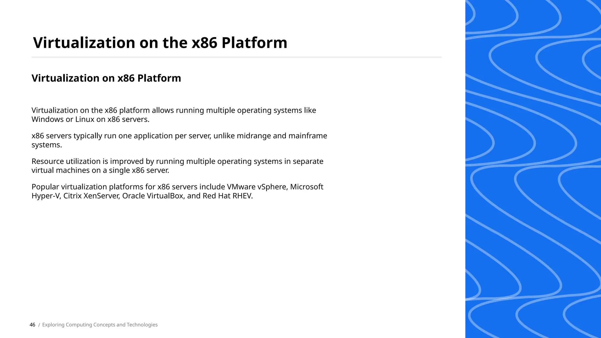 Virtualization on x86 Platform
Virtualization on the x86 Platform
/ Exploring Computing Concepts and Technologies
Virtualization on the x86 platform allows running multiple operating systems like
Windows or Linux on x86 servers.
x86 servers typically run one application per server, unlike midrange and mainframe
systems.
Resource utilization is improved by running multiple operating systems in separate
virtual machines on a single x86 server.
Popular virtualization platforms for x86 servers include VMware vSphere, Microsoft
Hyper-V, Citrix XenServer, Oracle VirtualBox, and Red Hat RHEV.
46
 