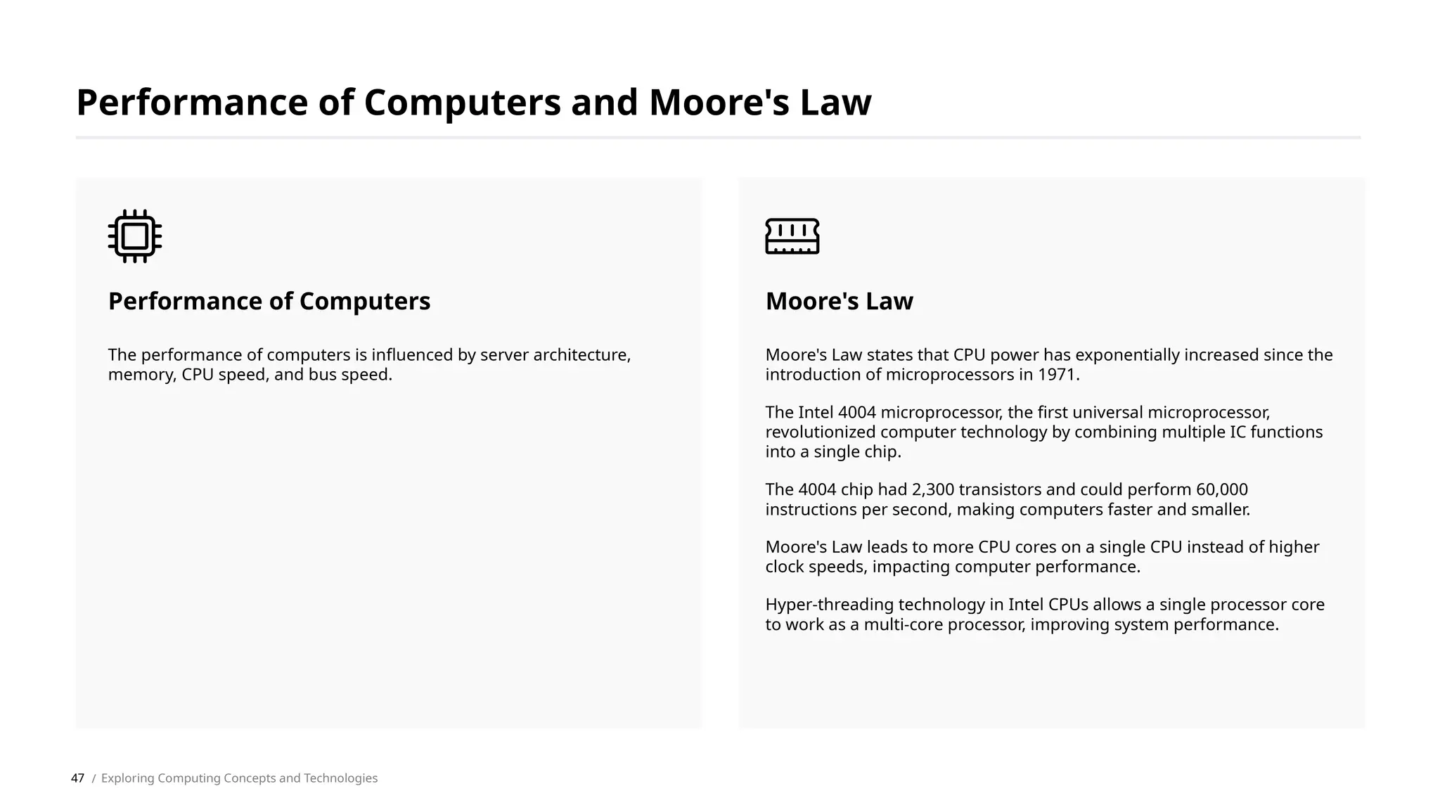 Moore's Law states that CPU power has exponentially increased since the
introduction of microprocessors in 1971.
The Intel 4004 microprocessor, the first universal microprocessor,
revolutionized computer technology by combining multiple IC functions
into a single chip.
The 4004 chip had 2,300 transistors and could perform 60,000
instructions per second, making computers faster and smaller.
Moore's Law leads to more CPU cores on a single CPU instead of higher
clock speeds, impacting computer performance.
Hyper-threading technology in Intel CPUs allows a single processor core
to work as a multi-core processor, improving system performance.
Moore's Law
The performance of computers is influenced by server architecture,
memory, CPU speed, and bus speed.
Performance of Computers
Performance of Computers and Moore's Law
/ Exploring Computing Concepts and Technologies
47
 