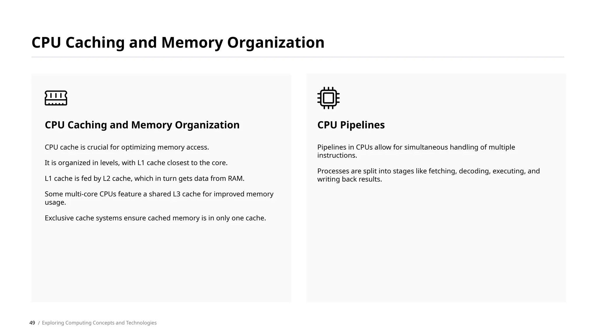 Pipelines in CPUs allow for simultaneous handling of multiple
instructions.
Processes are split into stages like fetching, decoding, executing, and
writing back results.
CPU Pipelines
CPU cache is crucial for optimizing memory access.
It is organized in levels, with L1 cache closest to the core.
L1 cache is fed by L2 cache, which in turn gets data from RAM.
Some multi-core CPUs feature a shared L3 cache for improved memory
usage.
Exclusive cache systems ensure cached memory is in only one cache.
CPU Caching and Memory Organization
CPU Caching and Memory Organization
/ Exploring Computing Concepts and Technologies
49
 