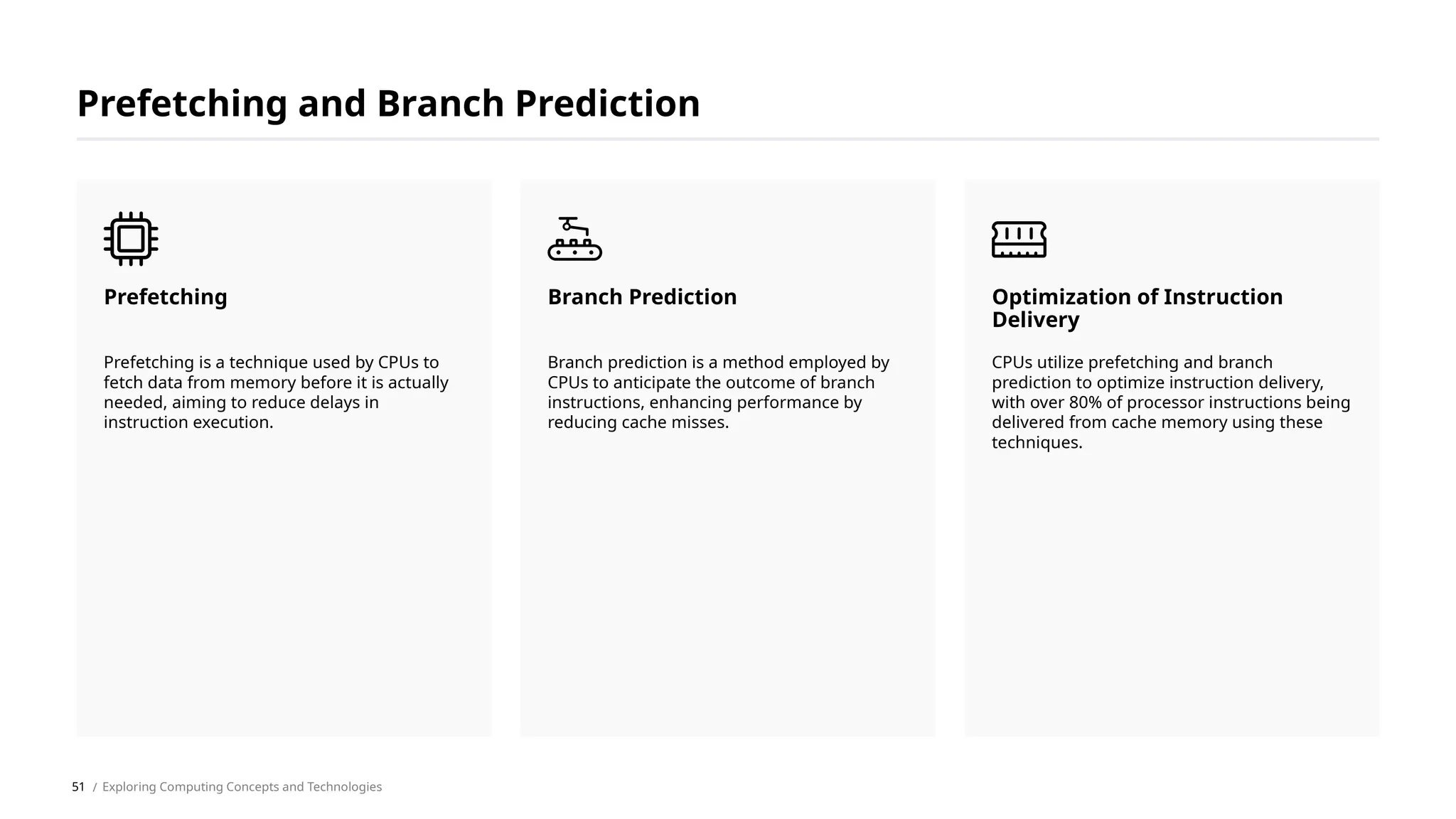Prefetching and Branch Prediction
Prefetching is a technique used by CPUs to
fetch data from memory before it is actually
needed, aiming to reduce delays in
instruction execution.
Prefetching
Branch prediction is a method employed by
CPUs to anticipate the outcome of branch
instructions, enhancing performance by
reducing cache misses.
Branch Prediction
CPUs utilize prefetching and branch
prediction to optimize instruction delivery,
with over 80% of processor instructions being
delivered from cache memory using these
techniques.
Optimization of Instruction
Delivery
/ Exploring Computing Concepts and Technologies
51
 