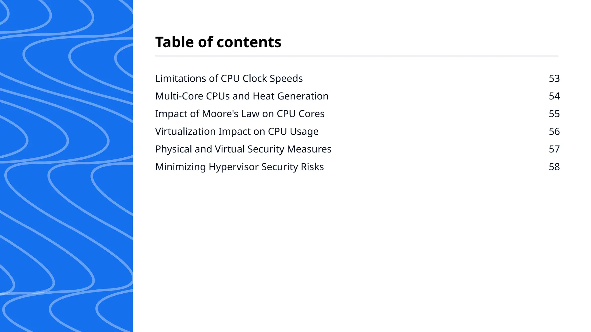 Limitations of CPU Clock Speeds
Multi-Core CPUs and Heat Generation
Impact of Moore's Law on CPU Cores
Virtualization Impact on CPU Usage
Physical and Virtual Security Measures
Minimizing Hypervisor Security Risks
53
54
55
56
57
58
Table of contents
 
