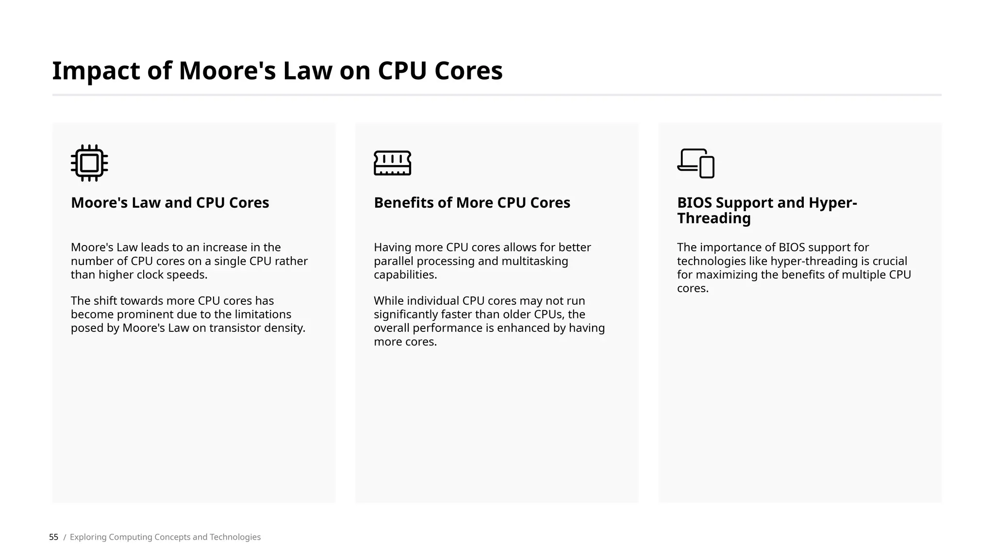 Impact of Moore's Law on CPU Cores
Moore's Law leads to an increase in the
number of CPU cores on a single CPU rather
than higher clock speeds.
The shift towards more CPU cores has
become prominent due to the limitations
posed by Moore's Law on transistor density.
Moore's Law and CPU Cores
Having more CPU cores allows for better
parallel processing and multitasking
capabilities.
While individual CPU cores may not run
significantly faster than older CPUs, the
overall performance is enhanced by having
more cores.
Benefits of More CPU Cores
The importance of BIOS support for
technologies like hyper-threading is crucial
for maximizing the benefits of multiple CPU
cores.
BIOS Support and Hyper-
Threading
/ Exploring Computing Concepts and Technologies
55
 