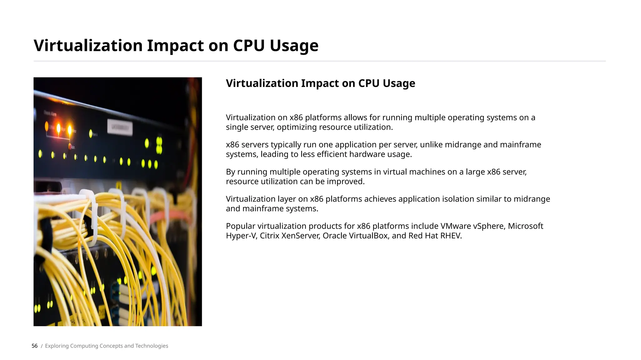 Virtualization on x86 platforms allows for running multiple operating systems on a
single server, optimizing resource utilization.
x86 servers typically run one application per server, unlike midrange and mainframe
systems, leading to less efficient hardware usage.
By running multiple operating systems in virtual machines on a large x86 server,
resource utilization can be improved.
Virtualization layer on x86 platforms achieves application isolation similar to midrange
and mainframe systems.
Popular virtualization products for x86 platforms include VMware vSphere, Microsoft
Hyper-V, Citrix XenServer, Oracle VirtualBox, and Red Hat RHEV.
Virtualization Impact on CPU Usage
/ Exploring Computing Concepts and Technologies
Virtualization Impact on CPU Usage
56
 