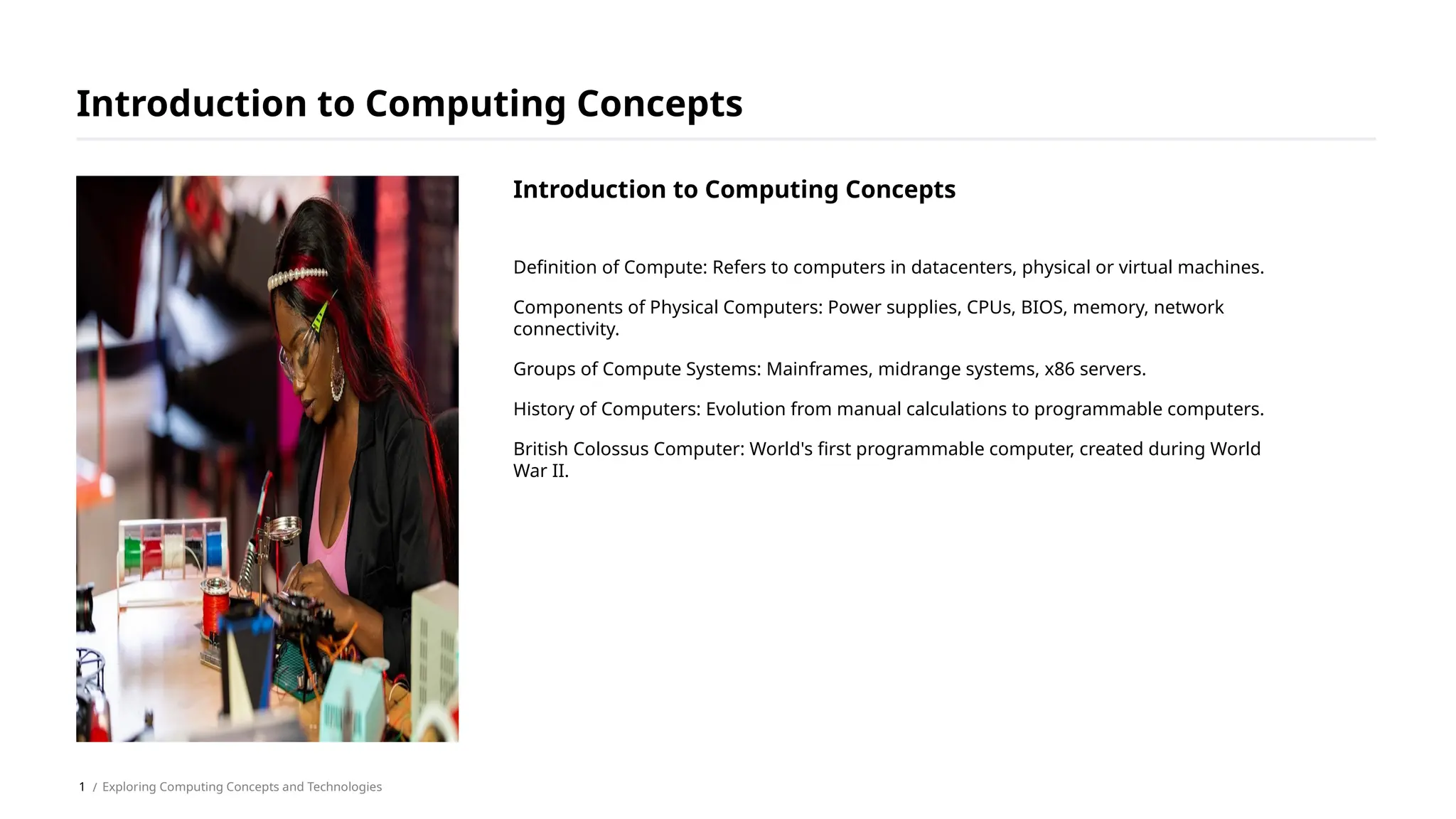 Definition of Compute: Refers to computers in datacenters, physical or virtual machines.
Components of Physical Computers: Power supplies, CPUs, BIOS, memory, network
connectivity.
Groups of Compute Systems: Mainframes, midrange systems, x86 servers.
History of Computers: Evolution from manual calculations to programmable computers.
British Colossus Computer: World's first programmable computer, created during World
War II.
Introduction to Computing Concepts
/ Exploring Computing Concepts and Technologies
Introduction to Computing Concepts
1
 