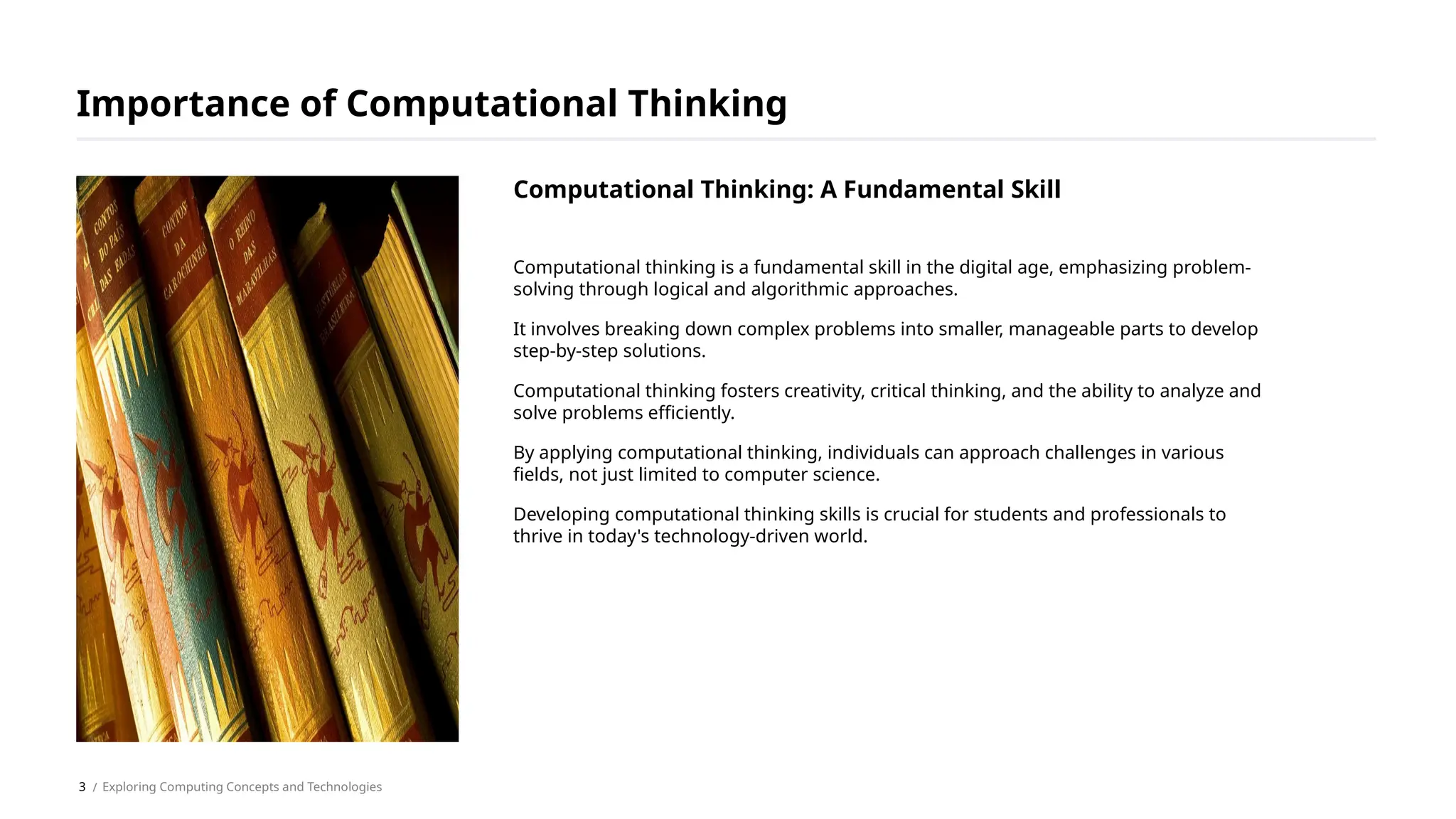 Computational thinking is a fundamental skill in the digital age, emphasizing problem-
solving through logical and algorithmic approaches.
It involves breaking down complex problems into smaller, manageable parts to develop
step-by-step solutions.
Computational thinking fosters creativity, critical thinking, and the ability to analyze and
solve problems efficiently.
By applying computational thinking, individuals can approach challenges in various
fields, not just limited to computer science.
Developing computational thinking skills is crucial for students and professionals to
thrive in today's technology-driven world.
Importance of Computational Thinking
/ Exploring Computing Concepts and Technologies
Computational Thinking: A Fundamental Skill
3
 