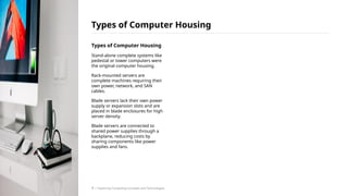Types of Computer Housing
Stand-alone complete systems like
pedestal or tower computers were
the original computer housing.
Rack-mounted servers are
complete machines requiring their
own power, network, and SAN
cables.
Blade servers lack their own power
supply or expansion slots and are
placed in blade enclosures for high
server density.
Blade servers are connected to
shared power supplies through a
backplane, reducing costs by
sharing components like power
supplies and fans.
Types of Computer Housing
/ Exploring Computing Concepts and Technologies
7
 