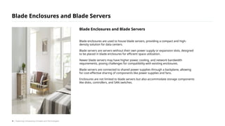 Blade enclosures are used to house blade servers, providing a compact and high-
density solution for data centers.
Blade servers are servers without their own power supply or expansion slots, designed
to be placed in blade enclosures for efficient space utilization.
Newer blade servers may have higher power, cooling, and network bandwidth
requirements, posing challenges for compatibility with existing enclosures.
Blade servers are connected to shared power supplies through a backplane, allowing
for cost-effective sharing of components like power supplies and fans.
Enclosures are not limited to blade servers but also accommodate storage components
like disks, controllers, and SAN switches.
Blade Enclosures and Blade Servers
/ Exploring Computing Concepts and Technologies
Blade Enclosures and Blade Servers
8
 