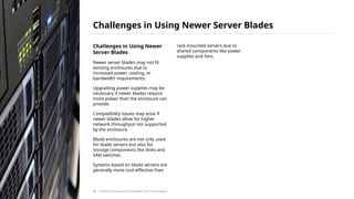 Challenges in Using Newer
Server Blades
Newer server blades may not fit
existing enclosures due to
increased power, cooling, or
bandwidth requirements.
Upgrading power supplies may be
necessary if newer blades require
more power than the enclosure can
provide.
Compatibility issues may arise if
newer blades allow for higher
network throughput not supported
by the enclosure.
Blade enclosures are not only used
for blade servers but also for
storage components like disks and
SAN switches.
Systems based on blade servers are
generally more cost-effective than
rack-mounted servers due to
shared components like power
supplies and fans.
Challenges in Using Newer Server Blades
/ Exploring Computing Concepts and Technologies
9
 