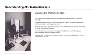 CPU instruction sets are represented as binary codes and mnemonics in assembly
language.
Programmers write machine code using mnemonics, which are then translated into
machine instruction codes by an assembler.
Assembly language is specific to a particular CPU architecture and provides mnemonics
for easier human understanding.
Each instruction has a one-to-one correspondence between assembly language
instructions and machine code instructions.
The assembler translates mnemonics to machine instruction codes, allowing them to
run directly on the CPU.
Understanding CPU Instruction Sets
/ Exploring Computing Concepts and Technologies
Understanding CPU Instruction Sets
10
 