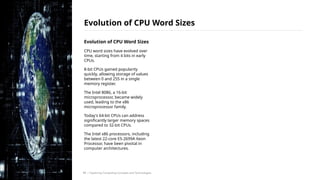 Evolution of CPU Word Sizes
CPU word sizes have evolved over
time, starting from 4 bits in early
CPUs.
8-bit CPUs gained popularity
quickly, allowing storage of values
between 0 and 255 in a single
memory register.
The Intel 8086, a 16-bit
microprocessor, became widely
used, leading to the x86
microprocessor family.
Today's 64-bit CPUs can address
significantly larger memory spaces
compared to 32-bit CPUs.
The Intel x86 processors, including
the latest 22-core E5-2699A Xeon
Processor, have been pivotal in
computer architectures.
Evolution of CPU Word Sizes
/ Exploring Computing Concepts and Technologies
11
 