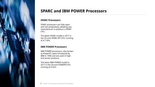 SPARC Processors
SPARC processors are fully open
and non-proprietary, allowing any
manufacturer to produce a SPARC
CPU.
The latest SPARC model in 2017 is
the 32-core SPARC M7 CPU, running
at 4.1 GHz.
IBM POWER Processors
IBM POWER processors, also known
as PowerPC, were introduced by
IBM in 1990 and are used in high-
end server products.
The latest IBM POWER model in
2017 is the 24-core POWER9 CPU,
running at 4 GHz.
SPARC and IBM POWER Processors
/ Exploring Computing Concepts and Technologies
14
 